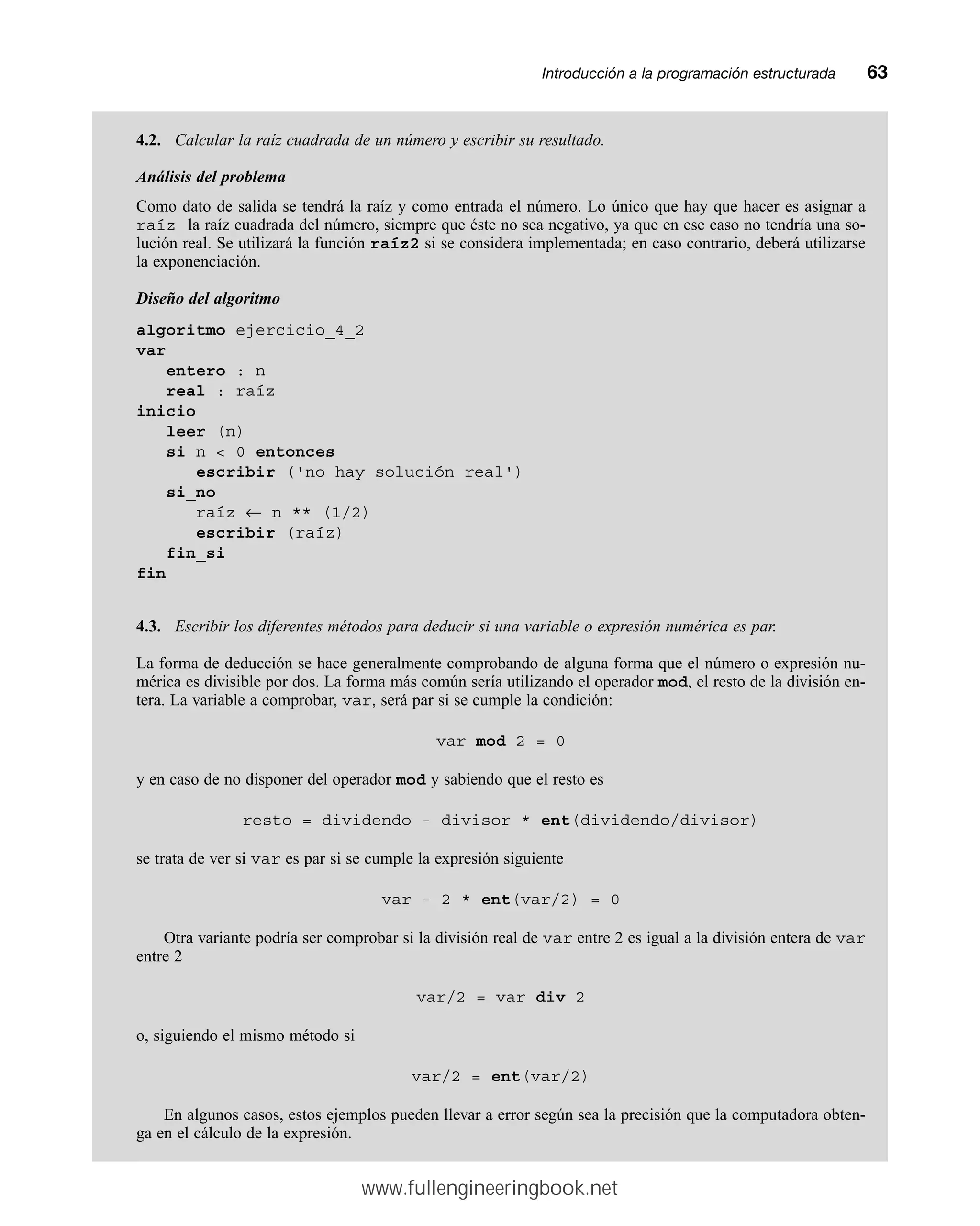 Introducción a la programación estructuradamm63
4.2. Calcular la raíz cuadrada de un número y escribir su resultado.
Análisis del problema
Como dato de salida se tendrá la raíz y como entrada el número. Lo único que hay que hacer es asignar a
raíz la raíz cuadrada del número, siempre que éste no sea negativo, ya que en ese caso no tendría una so-
lución real. Se utilizará la función raíz2 si se considera implementada; en caso contrario, deberá utilizarse
la exponenciación.
Diseño del algoritmo
algoritmo ejercicio_4_2
var
entero : n
real : raíz
inicio
leer (n)
si n  0 entonces
escribir ('no hay solución real')
si_no
raíz ← n ** (1/2)
escribir (raíz)
fin_si
fin
4.3. Escribir los diferentes métodos para deducir si una variable o expresión numérica es par.
La forma de deducción se hace generalmente comprobando de alguna forma que el número o expresión nu-
mérica es divisible por dos. La forma más común sería utilizando el operador mod, el resto de la división en-
tera. La variable a comprobar, var, será par si se cumple la condición:
var mod 2 = 0
y en caso de no disponer del operador mod y sabiendo que el resto es
resto = dividendo - divisor * ent(dividendo/divisor)
se trata de ver si var es par si se cumple la expresión siguiente
var - 2 * ent(var/2) = 0
Otra variante podría ser comprobar si la división real de var entre 2 es igual a la división entera de var
entre 2
var/2 = var div 2
o, siguiendo el mismo método si
var/2 = ent(var/2)
En algunos casos, estos ejemplos pueden llevar a error según sea la precisión que la computadora obten-
ga en el cálculo de la expresión.
www.fullengineeringbook.net
 