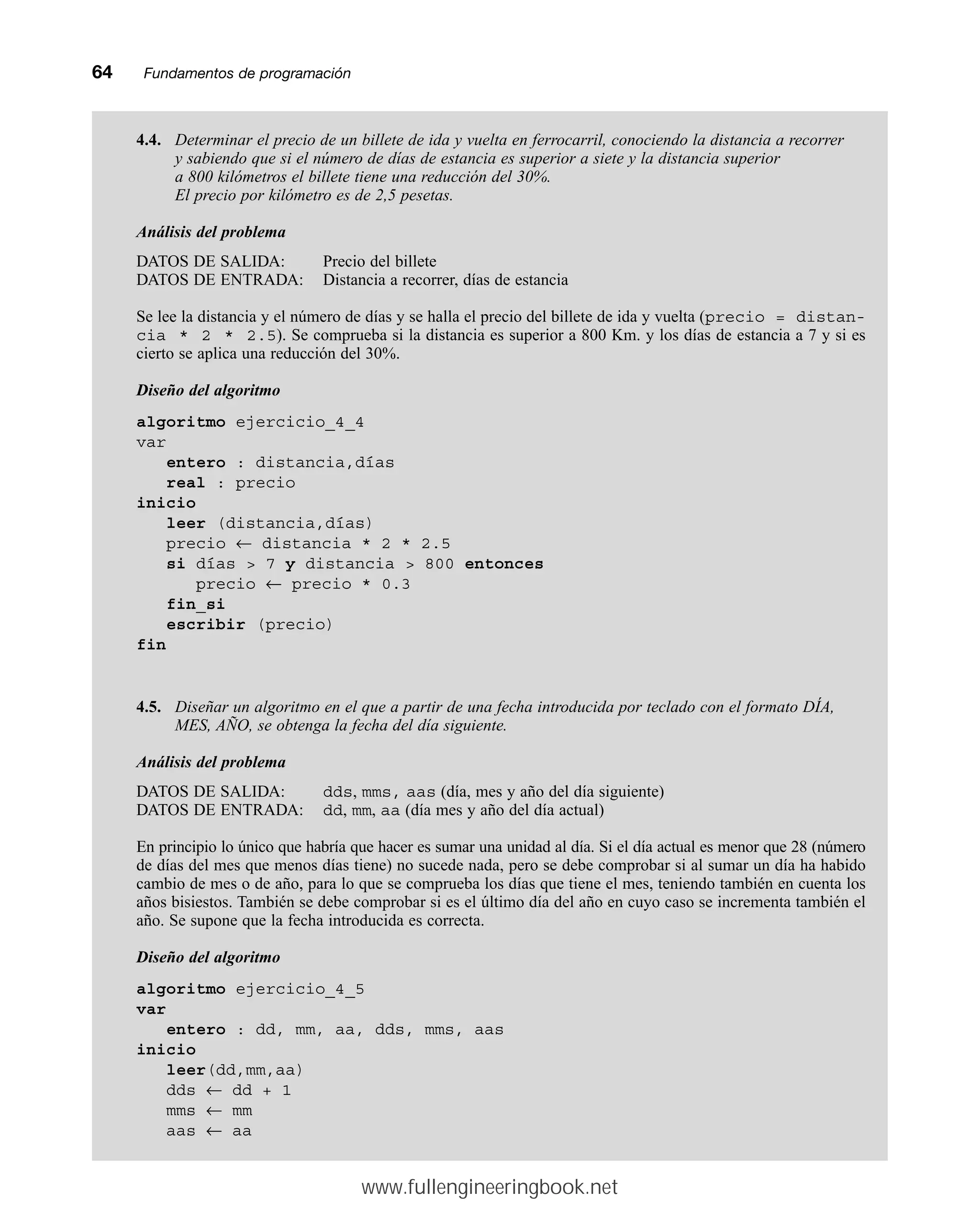 64mmFundamentos de programación
4.4. Determinar el precio de un billete de ida y vuelta en ferrocarril, conociendo la distancia a recorrer
y sabiendo que si el número de días de estancia es superior a siete y la distancia superior
a 800 kilómetros el billete tiene una reducción del 30%.
El precio por kilómetro es de 2,5 pesetas.
Análisis del problema
DATOS DE SALIDA: Precio del billete
DATOS DE ENTRADA: Distancia a recorrer, días de estancia
Se lee la distancia y el número de días y se halla el precio del billete de ida y vuelta (precio = distan-
cia * 2 * 2.5). Se comprueba si la distancia es superior a 800 Km. y los días de estancia a 7 y si es
cierto se aplica una reducción del 30%.
Diseño del algoritmo
algoritmo ejercicio_4_4
var
entero : distancia,días
real : precio
inicio
leer (distancia,días)
precio ← distancia * 2 * 2.5
si días  7 y distancia  800 entonces
precio ← precio * 0.3
fin_si
escribir (precio)
fin
4.5. Diseñar un algoritmo en el que a partir de una fecha introducida por teclado con el formato DÍA,
MES, AÑO, se obtenga la fecha del día siguiente.
Análisis del problema
DATOS DE SALIDA: dds, mms, aas (día, mes y año del día siguiente)
DATOS DE ENTRADA: dd, mm, aa (día mes y año del día actual)
En principio lo único que habría que hacer es sumar una unidad al día. Si el día actual es menor que 28 (número
de días del mes que menos días tiene) no sucede nada, pero se debe comprobar si al sumar un día ha habido
cambio de mes o de año, para lo que se comprueba los días que tiene el mes, teniendo también en cuenta los
años bisiestos. También se debe comprobar si es el último día del año en cuyo caso se incrementa también el
año. Se supone que la fecha introducida es correcta.
Diseño del algoritmo
algoritmo ejercicio_4_5
var
entero : dd, mm, aa, dds, mms, aas
inicio
leer(dd,mm,aa)
dds ← dd + 1
mms ← mm
aas ← aa
www.fullengineeringbook.net
 