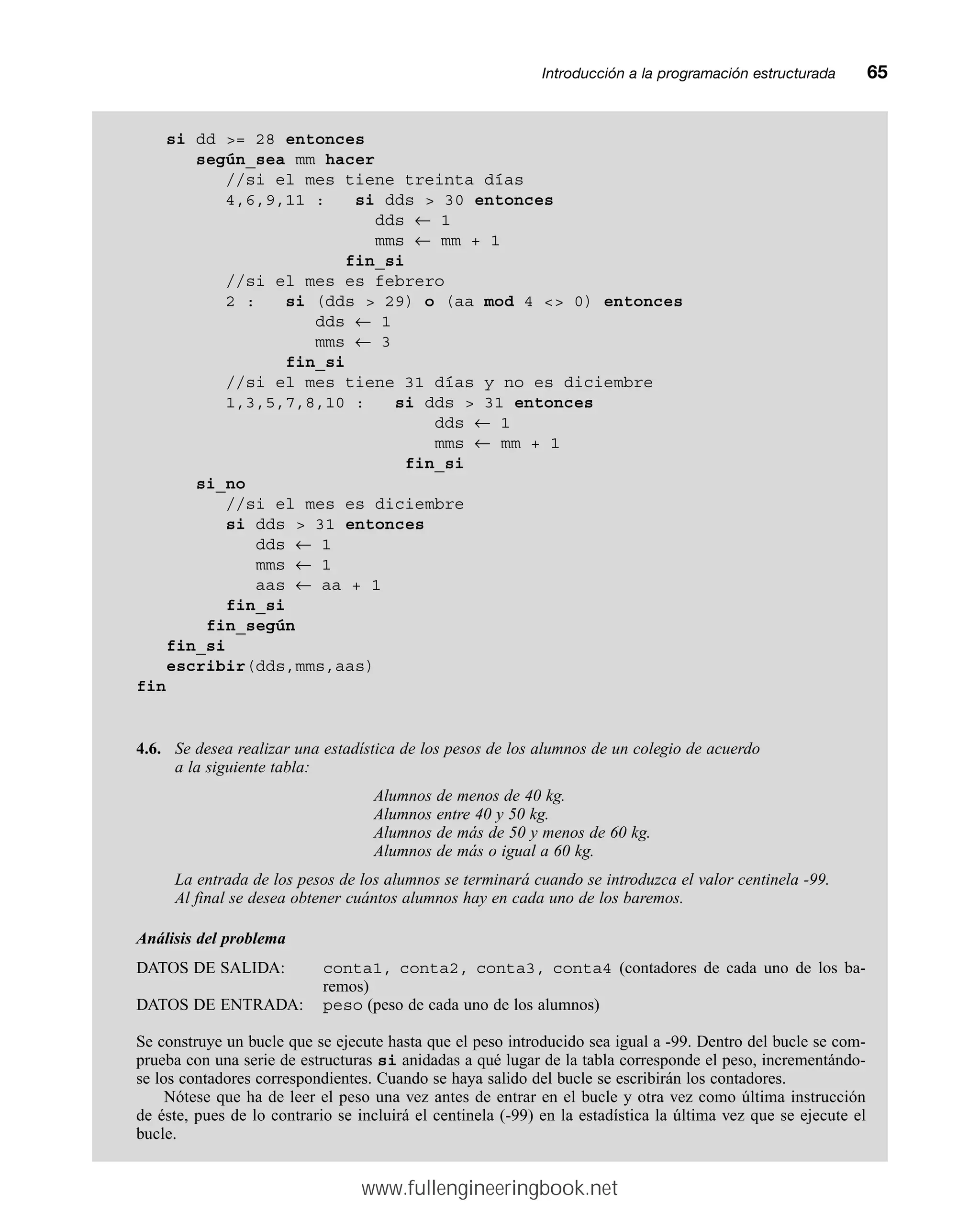 Introducción a la programación estructuradamm65
si dd = 28 entonces
según_sea mm hacer
//si el mes tiene treinta días
4,6,9,11 : si dds  30 entonces
dds ← 1
mms ← mm + 1
fin_si
//si el mes es febrero
2 : si (dds  29) o (aa mod 4  0) entonces
dds ← 1
mms ← 3
fin_si
//si el mes tiene 31 días y no es diciembre
1,3,5,7,8,10 : si dds  31 entonces
dds ← 1
mms ← mm + 1
fin_si
si_no
//si el mes es diciembre
si dds  31 entonces
dds ← 1
mms ← 1
aas ← aa + 1
fin_si
fin_según
fin_si
escribir(dds,mms,aas)
fin
4.6. Se desea realizar una estadística de los pesos de los alumnos de un colegio de acuerdo
a la siguiente tabla:
Alumnos de menos de 40 kg.
Alumnos entre 40 y 50 kg.
Alumnos de más de 50 y menos de 60 kg.
Alumnos de más o igual a 60 kg.
La entrada de los pesos de los alumnos se terminará cuando se introduzca el valor centinela -99.
Al final se desea obtener cuántos alumnos hay en cada uno de los baremos.
Análisis del problema
DATOS DE SALIDA: conta1, conta2, conta3, conta4 (contadores de cada uno de los ba-
remos)
DATOS DE ENTRADA: peso (peso de cada uno de los alumnos)
Se construye un bucle que se ejecute hasta que el peso introducido sea igual a -99. Dentro del bucle se com-
prueba con una serie de estructuras si anidadas a qué lugar de la tabla corresponde el peso, incrementándo-
se los contadores correspondientes. Cuando se haya salido del bucle se escribirán los contadores.
Nótese que ha de leer el peso una vez antes de entrar en el bucle y otra vez como última instrucción
de éste, pues de lo contrario se incluirá el centinela (-99) en la estadística la última vez que se ejecute el
bucle.
www.fullengineeringbook.net
 