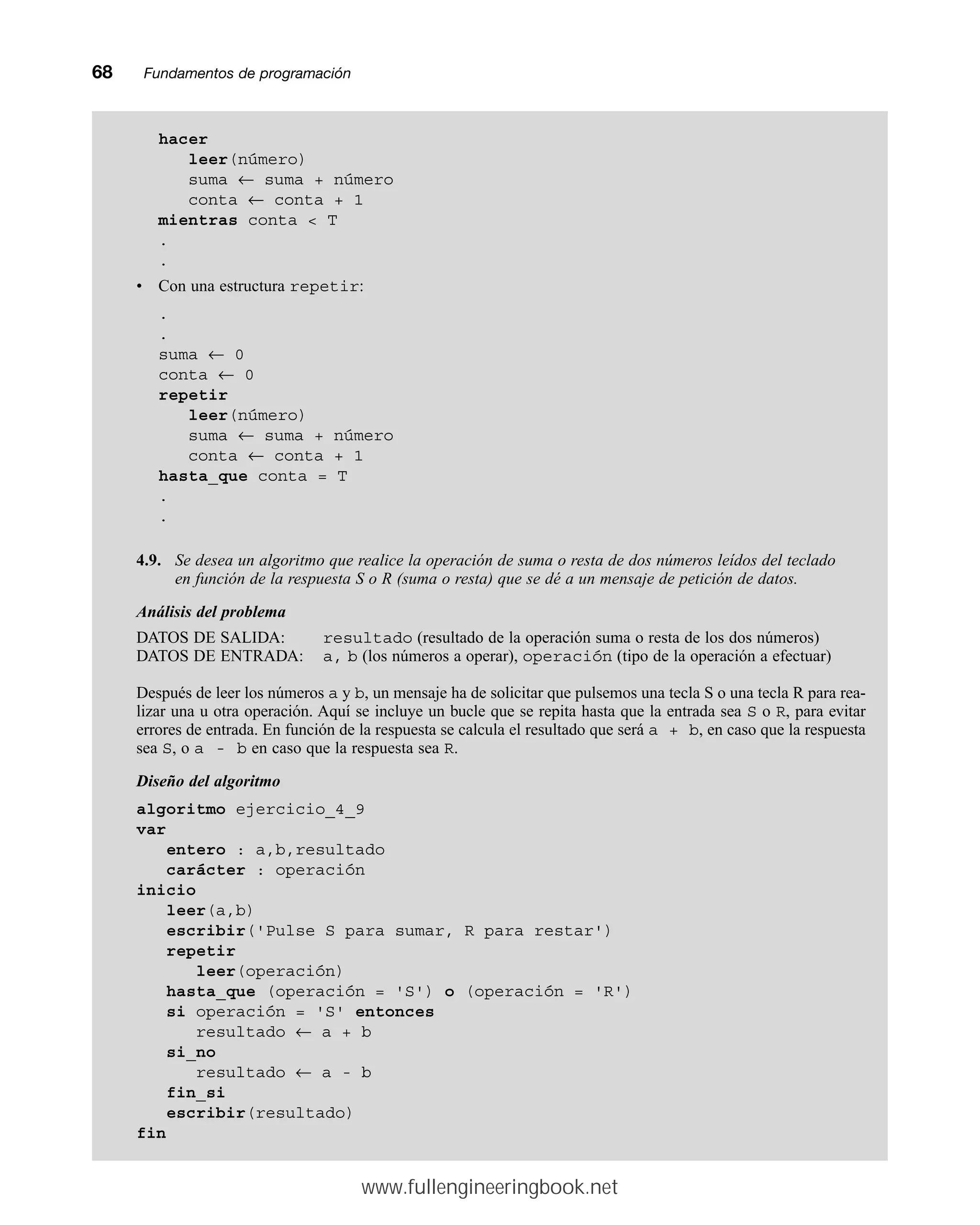 68mmFundamentos de programación
hacer
leer(número)
suma ← suma + número
conta ← conta + 1
mientras conta  T
.
.
• Con una estructura repetir:
.
.
suma ← 0
conta ← 0
repetir
leer(número)
suma ← suma + número
conta ← conta + 1
hasta_que conta = T
.
.
4.9. Se desea un algoritmo que realice la operación de suma o resta de dos números leídos del teclado
en función de la respuesta S o R (suma o resta) que se dé a un mensaje de petición de datos.
Análisis del problema
DATOS DE SALIDA: resultado (resultado de la operación suma o resta de los dos números)
DATOS DE ENTRADA: a, b (los números a operar), operación (tipo de la operación a efectuar)
Después de leer los números a y b, un mensaje ha de solicitar que pulsemos una tecla S o una tecla R para rea-
lizar una u otra operación. Aquí se incluye un bucle que se repita hasta que la entrada sea S o R, para evitar
errores de entrada. En función de la respuesta se calcula el resultado que será a + b, en caso que la respuesta
sea S, o a - b en caso que la respuesta sea R.
Diseño del algoritmo
algoritmo ejercicio_4_9
var
entero : a,b,resultado
carácter : operación
inicio
leer(a,b)
escribir('Pulse S para sumar, R para restar')
repetir
leer(operación)
hasta_que (operación = 'S') o (operación = 'R')
si operación = 'S' entonces
resultado ← a + b
si_no
resultado ← a - b
fin_si
escribir(resultado)
fin
www.fullengineeringbook.net
 
