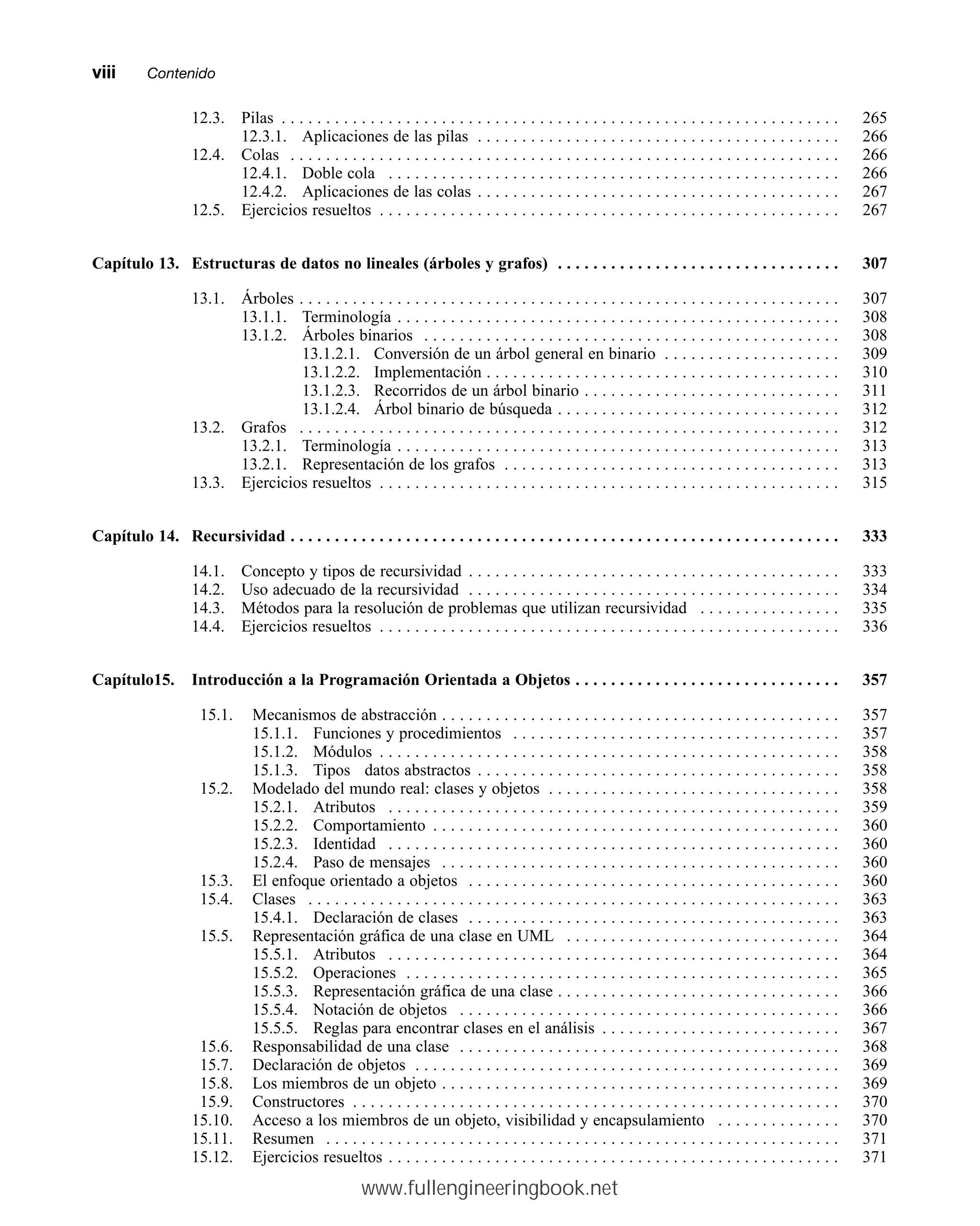 12.3. Pilas . . . . . . . . . . . . . . . . . . . . . . . . . . . . . . . . . . . . . . . . . . . . . . . . . . . . . . . . . . . . . . . 265
12.3.1. Aplicaciones de las pilas . . . . . . . . . . . . . . . . . . . . . . . . . . . . . . . . . . . . . . . . . 266
12.4. Colas . . . . . . . . . . . . . . . . . . . . . . . . . . . . . . . . . . . . . . . . . . . . . . . . . . . . . . . . . . . . . . 266
12.4.1. Doble cola . . . . . . . . . . . . . . . . . . . . . . . . . . . . . . . . . . . . . . . . . . . . . . . . . . . 266
12.4.2. Aplicaciones de las colas . . . . . . . . . . . . . . . . . . . . . . . . . . . . . . . . . . . . . . . . . 267
12.5. Ejercicios resueltos . . . . . . . . . . . . . . . . . . . . . . . . . . . . . . . . . . . . . . . . . . . . . . . . . . . . 267
Capítulo 13. Estructuras de datos no lineales (árboles y grafos) . . . . . . . . . . . . . . . . . . . . . . . . . . . . . . . . 307
13.1. Árboles . . . . . . . . . . . . . . . . . . . . . . . . . . . . . . . . . . . . . . . . . . . . . . . . . . . . . . . . . . . . . 307
13.1.1. Terminología . . . . . . . . . . . . . . . . . . . . . . . . . . . . . . . . . . . . . . . . . . . . . . . . . . 308
13.1.2. Árboles binarios . . . . . . . . . . . . . . . . . . . . . . . . . . . . . . . . . . . . . . . . . . . . . . . 308
13.1.2.1. Conversión de un árbol general en binario . . . . . . . . . . . . . . . . . . . . 309
13.1.2.2. Implementación . . . . . . . . . . . . . . . . . . . . . . . . . . . . . . . . . . . . . . . . 310
13.1.2.3. Recorridos de un árbol binario . . . . . . . . . . . . . . . . . . . . . . . . . . . . . 311
13.1.2.4. Árbol binario de búsqueda . . . . . . . . . . . . . . . . . . . . . . . . . . . . . . . . 312
13.2. Grafos . . . . . . . . . . . . . . . . . . . . . . . . . . . . . . . . . . . . . . . . . . . . . . . . . . . . . . . . . . . . . 312
13.2.1. Terminología . . . . . . . . . . . . . . . . . . . . . . . . . . . . . . . . . . . . . . . . . . . . . . . . . . 313
13.2.1. Representación de los grafos . . . . . . . . . . . . . . . . . . . . . . . . . . . . . . . . . . . . . . 313
13.3. Ejercicios resueltos . . . . . . . . . . . . . . . . . . . . . . . . . . . . . . . . . . . . . . . . . . . . . . . . . . . . 315
Capítulo 14. Recursividad . . . . . . . . . . . . . . . . . . . . . . . . . . . . . . . . . . . . . . . . . . . . . . . . . . . . . . . . . . . . . . 333
14.1. Concepto y tipos de recursividad . . . . . . . . . . . . . . . . . . . . . . . . . . . . . . . . . . . . . . . . . . 333
14.2. Uso adecuado de la recursividad . . . . . . . . . . . . . . . . . . . . . . . . . . . . . . . . . . . . . . . . . . 334
14.3. Métodos para la resolución de problemas que utilizan recursividad . . . . . . . . . . . . . . . . 335
14.4. Ejercicios resueltos . . . . . . . . . . . . . . . . . . . . . . . . . . . . . . . . . . . . . . . . . . . . . . . . . . . . 336
Capítulo15. Introducción a la Programación Orientada a Objetos . . . . . . . . . . . . . . . . . . . . . . . . . . . . . . 357
15.1. Mecanismos de abstracción . . . . . . . . . . . . . . . . . . . . . . . . . . . . . . . . . . . . . . . . . . . . . 357
15.1.1. Funciones y procedimientos . . . . . . . . . . . . . . . . . . . . . . . . . . . . . . . . . . . . . 357
15.1.2. Módulos . . . . . . . . . . . . . . . . . . . . . . . . . . . . . . . . . . . . . . . . . . . . . . . . . . . . 358
15.1.3. Tipos datos abstractos . . . . . . . . . . . . . . . . . . . . . . . . . . . . . . . . . . . . . . . . . 358
15.2. Modelado del mundo real: clases y objetos . . . . . . . . . . . . . . . . . . . . . . . . . . . . . . . . . 358
15.2.1. Atributos . . . . . . . . . . . . . . . . . . . . . . . . . . . . . . . . . . . . . . . . . . . . . . . . . . . 359
15.2.2. Comportamiento . . . . . . . . . . . . . . . . . . . . . . . . . . . . . . . . . . . . . . . . . . . . . . 360
15.2.3. Identidad . . . . . . . . . . . . . . . . . . . . . . . . . . . . . . . . . . . . . . . . . . . . . . . . . . . 360
15.2.4. Paso de mensajes . . . . . . . . . . . . . . . . . . . . . . . . . . . . . . . . . . . . . . . . . . . . . 360
15.3. El enfoque orientado a objetos . . . . . . . . . . . . . . . . . . . . . . . . . . . . . . . . . . . . . . . . . . 360
15.4. Clases . . . . . . . . . . . . . . . . . . . . . . . . . . . . . . . . . . . . . . . . . . . . . . . . . . . . . . . . . . . . 363
15.4.1. Declaración de clases . . . . . . . . . . . . . . . . . . . . . . . . . . . . . . . . . . . . . . . . . . 363
15.5. Representación gráfica de una clase en UML . . . . . . . . . . . . . . . . . . . . . . . . . . . . . . . 364
15.5.1. Atributos . . . . . . . . . . . . . . . . . . . . . . . . . . . . . . . . . . . . . . . . . . . . . . . . . . . 364
15.5.2. Operaciones . . . . . . . . . . . . . . . . . . . . . . . . . . . . . . . . . . . . . . . . . . . . . . . . . 365
15.5.3. Representación gráfica de una clase . . . . . . . . . . . . . . . . . . . . . . . . . . . . . . . . 366
15.5.4. Notación de objetos . . . . . . . . . . . . . . . . . . . . . . . . . . . . . . . . . . . . . . . . . . . 366
15.5.5. Reglas para encontrar clases en el análisis . . . . . . . . . . . . . . . . . . . . . . . . . . . 367
15.6. Responsabilidad de una clase . . . . . . . . . . . . . . . . . . . . . . . . . . . . . . . . . . . . . . . . . . . 368
15.7. Declaración de objetos . . . . . . . . . . . . . . . . . . . . . . . . . . . . . . . . . . . . . . . . . . . . . . . . 369
15.8. Los miembros de un objeto . . . . . . . . . . . . . . . . . . . . . . . . . . . . . . . . . . . . . . . . . . . . . 369
15.9. Constructores . . . . . . . . . . . . . . . . . . . . . . . . . . . . . . . . . . . . . . . . . . . . . . . . . . . . . . . 370
15.10. Acceso a los miembros de un objeto, visibilidad y encapsulamiento . . . . . . . . . . . . . . 370
15.11. Resumen . . . . . . . . . . . . . . . . . . . . . . . . . . . . . . . . . . . . . . . . . . . . . . . . . . . . . . . . . . 371
15.12. Ejercicios resueltos . . . . . . . . . . . . . . . . . . . . . . . . . . . . . . . . . . . . . . . . . . . . . . . . . . . 371
viiimmContenido
www.fullengineeringbook.net
 