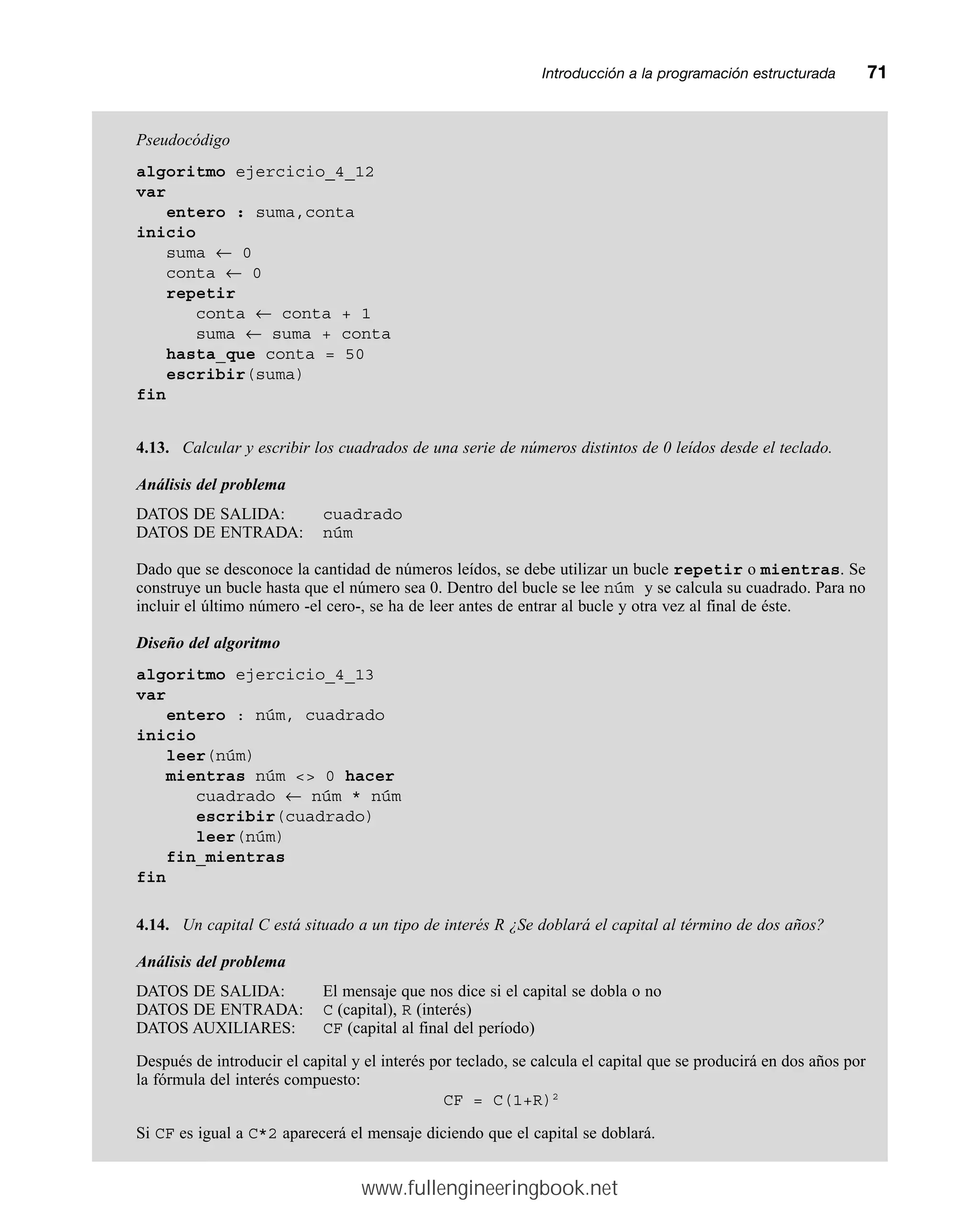 Introducción a la programación estructuradamm71
Pseudocódigo
algoritmo ejercicio_4_12
var
entero : suma,conta
inicio
suma ← 0
conta ← 0
repetir
conta ← conta + 1
suma ← suma + conta
hasta_que conta = 50
escribir(suma)
fin
4.13. Calcular y escribir los cuadrados de una serie de números distintos de 0 leídos desde el teclado.
Análisis del problema
DATOS DE SALIDA: cuadrado
DATOS DE ENTRADA: núm
Dado que se desconoce la cantidad de números leídos, se debe utilizar un bucle repetir o mientras. Se
construye un bucle hasta que el número sea 0. Dentro del bucle se lee núm y se calcula su cuadrado. Para no
incluir el último número -el cero-, se ha de leer antes de entrar al bucle y otra vez al final de éste.
Diseño del algoritmo
algoritmo ejercicio_4_13
var
entero : núm, cuadrado
inicio
leer(núm)
mientras núm  0 hacer
cuadrado ← núm * núm
escribir(cuadrado)
leer(núm)
fin_mientras
fin
4.14. Un capital C está situado a un tipo de interés R ¿Se doblará el capital al término de dos años?
Análisis del problema
DATOS DE SALIDA: El mensaje que nos dice si el capital se dobla o no
DATOS DE ENTRADA: C (capital), R (interés)
DATOS AUXILIARES: CF (capital al final del período)
Después de introducir el capital y el interés por teclado, se calcula el capital que se producirá en dos años por
la fórmula del interés compuesto:
CF = C(1+R)2
Si CF es igual a C*2 aparecerá el mensaje diciendo que el capital se doblará.
www.fullengineeringbook.net
 