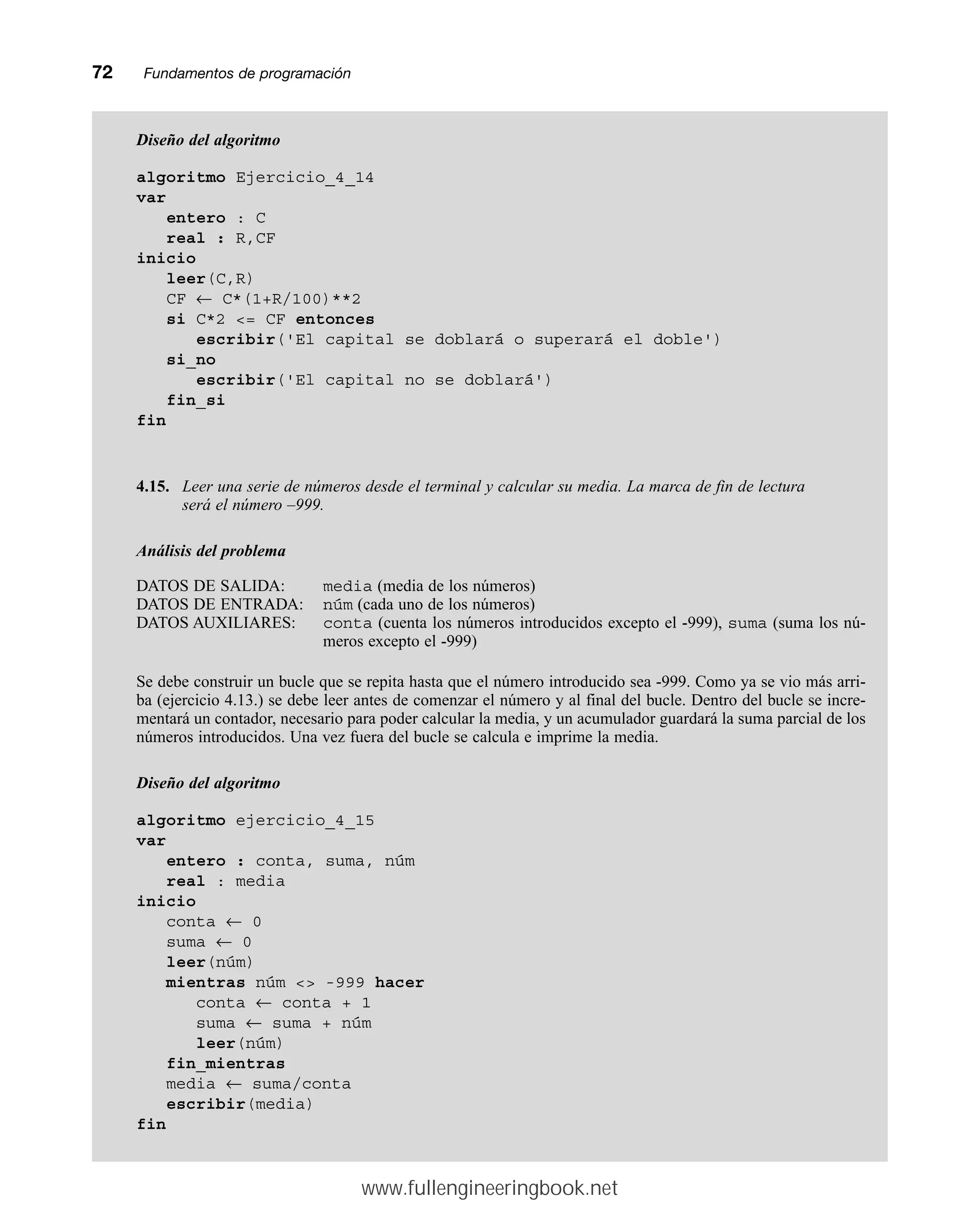 72mmFundamentos de programación
Diseño del algoritmo
algoritmo Ejercicio_4_14
var
entero : C
real : R,CF
inicio
leer(C,R)
CF ← C*(1+R/100)**2
si C*2 = CF entonces
escribir('El capital se doblará o superará el doble')
si_no
escribir('El capital no se doblará')
fin_si
fin
4.15. Leer una serie de números desde el terminal y calcular su media. La marca de fin de lectura
será el número –999.
Análisis del problema
DATOS DE SALIDA: media (media de los números)
DATOS DE ENTRADA: núm (cada uno de los números)
DATOS AUXILIARES: conta (cuenta los números introducidos excepto el -999), suma (suma los nú-
meros excepto el -999)
Se debe construir un bucle que se repita hasta que el número introducido sea -999. Como ya se vio más arri-
ba (ejercicio 4.13.) se debe leer antes de comenzar el número y al final del bucle. Dentro del bucle se incre-
mentará un contador, necesario para poder calcular la media, y un acumulador guardará la suma parcial de los
números introducidos. Una vez fuera del bucle se calcula e imprime la media.
Diseño del algoritmo
algoritmo ejercicio_4_15
var
entero : conta, suma, núm
real : media
inicio
conta ← 0
suma ← 0
leer(núm)
mientras núm  -999 hacer
conta ← conta + 1
suma ← suma + núm
leer(núm)
fin_mientras
media ← suma/conta
escribir(media)
fin
www.fullengineeringbook.net
 