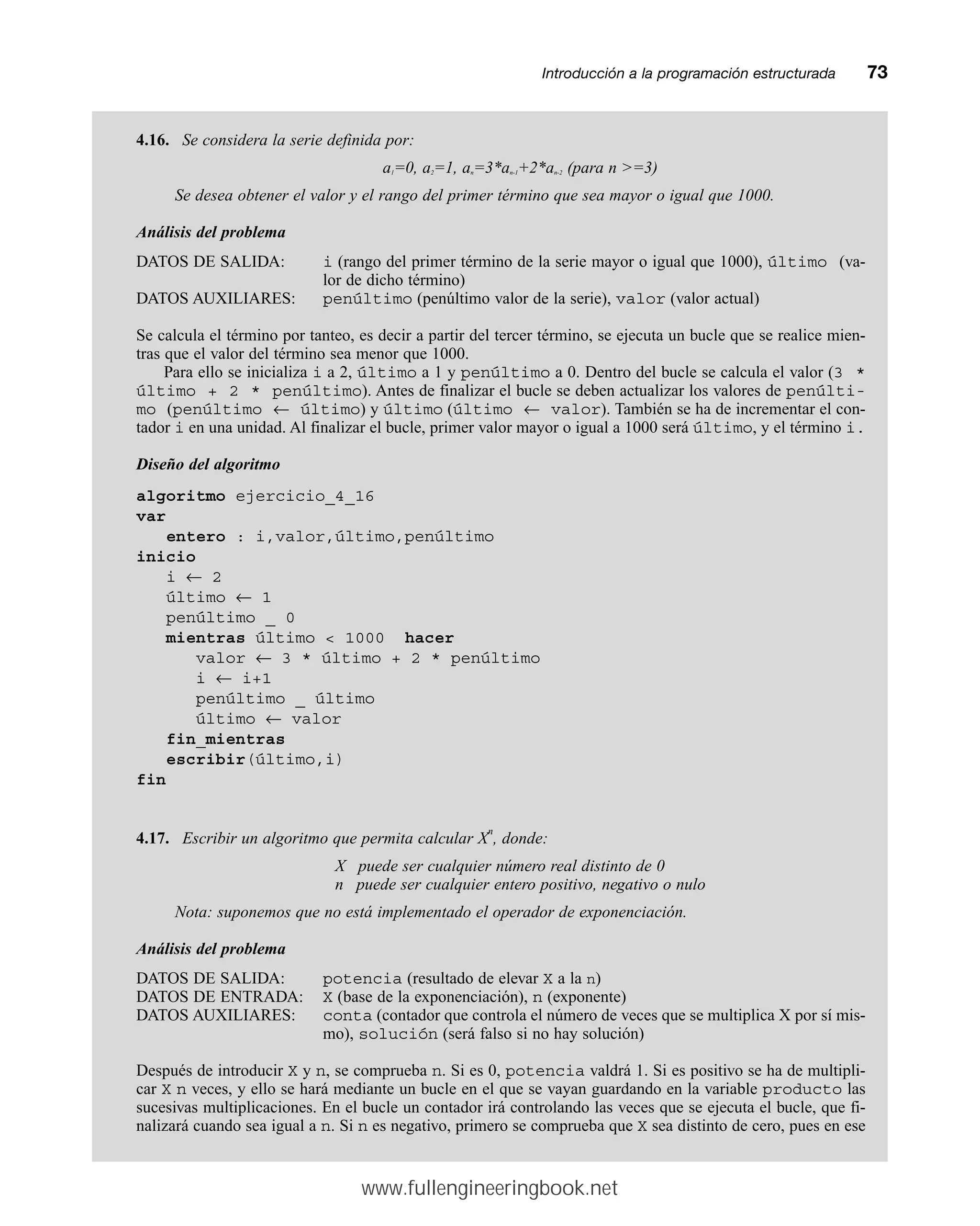 Introducción a la programación estructuradamm73
4.16. Se considera la serie definida por:
a1=0, a2=1, an=3*an-1+2*an-2 (para n =3)
Se desea obtener el valor y el rango del primer término que sea mayor o igual que 1000.
Análisis del problema
DATOS DE SALIDA: i (rango del primer término de la serie mayor o igual que 1000), último (va-
lor de dicho término)
DATOS AUXILIARES: penúltimo (penúltimo valor de la serie), valor (valor actual)
Se calcula el término por tanteo, es decir a partir del tercer término, se ejecuta un bucle que se realice mien-
tras que el valor del término sea menor que 1000.
Para ello se inicializa i a 2, último a 1 y penúltimo a 0. Dentro del bucle se calcula el valor (3 *
último + 2 * penúltimo). Antes de finalizar el bucle se deben actualizar los valores de penúlti-
mo (penúltimo ← último) y último (último ← valor). También se ha de incrementar el con-
tador i en una unidad. Al finalizar el bucle, primer valor mayor o igual a 1000 será último, y el término i.
Diseño del algoritmo
algoritmo ejercicio_4_16
var
entero : i,valor,último,penúltimo
inicio
i ← 2
último ← 1
penúltimo _ 0
mientras último  1000 hacer
valor ← 3 * último + 2 * penúltimo
i ← i+1
penúltimo _ último
último ← valor
fin_mientras
escribir(último,i)
fin
4.17. Escribir un algoritmo que permita calcular X
n
, donde:
X puede ser cualquier número real distinto de 0
n puede ser cualquier entero positivo, negativo o nulo
Nota: suponemos que no está implementado el operador de exponenciación.
Análisis del problema
DATOS DE SALIDA: potencia (resultado de elevar X a la n)
DATOS DE ENTRADA: X (base de la exponenciación), n (exponente)
DATOS AUXILIARES: conta (contador que controla el número de veces que se multiplica X por sí mis-
mo), solución (será falso si no hay solución)
Después de introducir X y n, se comprueba n. Si es 0, potencia valdrá 1. Si es positivo se ha de multipli-
car X n veces, y ello se hará mediante un bucle en el que se vayan guardando en la variable producto las
sucesivas multiplicaciones. En el bucle un contador irá controlando las veces que se ejecuta el bucle, que fi-
nalizará cuando sea igual a n. Si n es negativo, primero se comprueba que X sea distinto de cero, pues en ese
www.fullengineeringbook.net
 