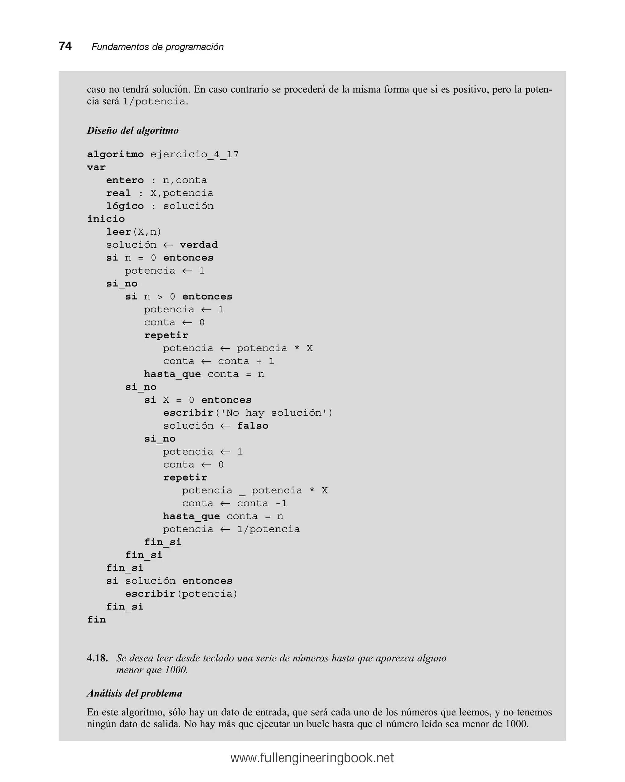74mmFundamentos de programación
caso no tendrá solución. En caso contrario se procederá de la misma forma que si es positivo, pero la poten-
cia será 1/potencia.
Diseño del algoritmo
algoritmo ejercicio_4_17
var
entero : n,conta
real : X,potencia
lógico : solución
inicio
leer(X,n)
solución ← verdad
si n = 0 entonces
potencia ← 1
si_no
si n  0 entonces
potencia ← 1
conta ← 0
repetir
potencia ← potencia * X
conta ← conta + 1
hasta_que conta = n
si_no
si X = 0 entonces
escribir('No hay solución')
solución ← falso
si_no
potencia ← 1
conta ← 0
repetir
potencia _ potencia * X
conta ← conta -1
hasta_que conta = n
potencia ← 1/potencia
fin_si
fin_si
fin_si
si solución entonces
escribir(potencia)
fin_si
fin
4.18. Se desea leer desde teclado una serie de números hasta que aparezca alguno
menor que 1000.
Análisis del problema
En este algoritmo, sólo hay un dato de entrada, que será cada uno de los números que leemos, y no tenemos
ningún dato de salida. No hay más que ejecutar un bucle hasta que el número leído sea menor de 1000.
www.fullengineeringbook.net
 