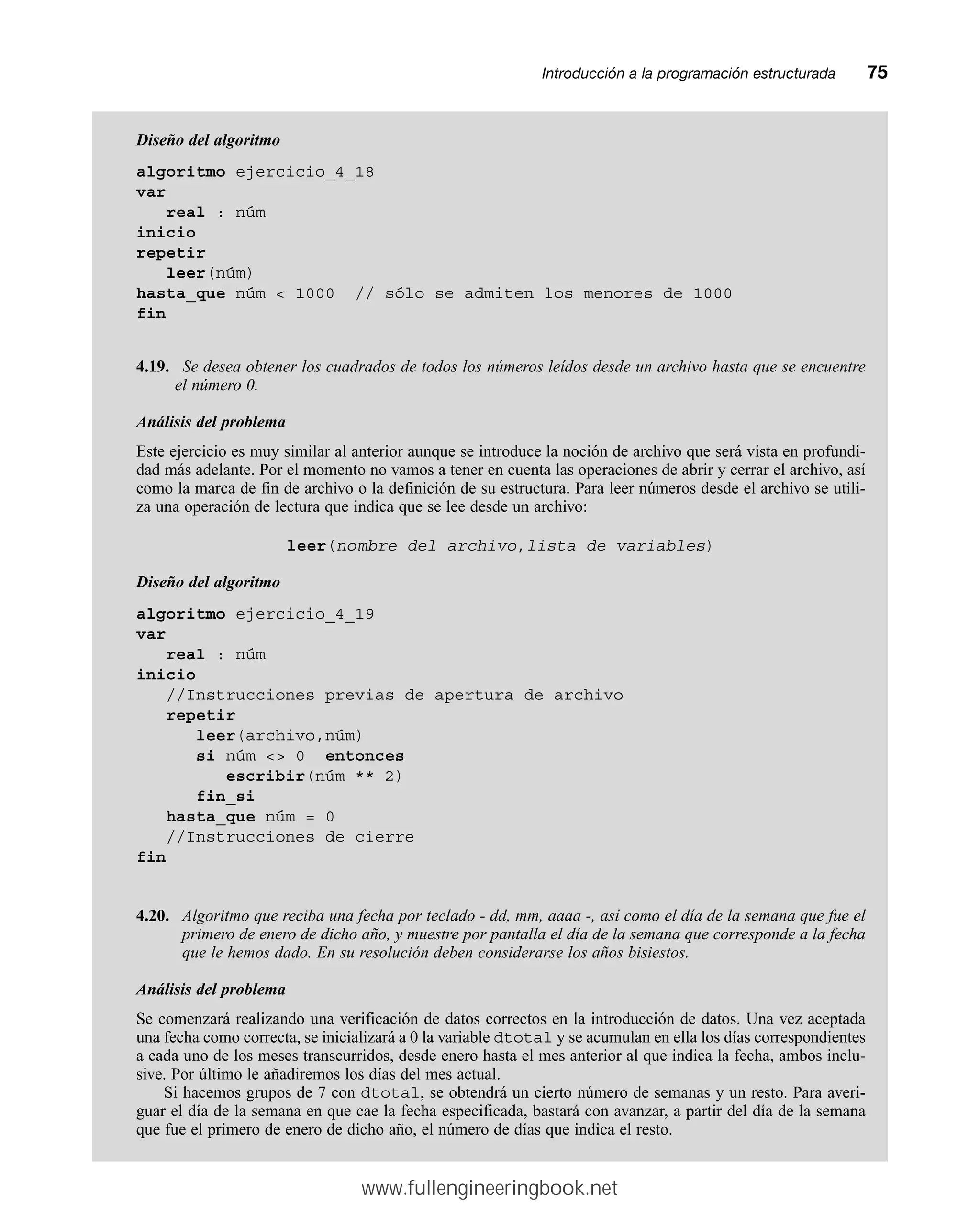 Introducción a la programación estructuradamm75
Diseño del algoritmo
algoritmo ejercicio_4_18
var
real : núm
inicio
repetir
leer(núm)
hasta_que núm  1000 // sólo se admiten los menores de 1000
fin
4.19. Se desea obtener los cuadrados de todos los números leídos desde un archivo hasta que se encuentre
el número 0.
Análisis del problema
Este ejercicio es muy similar al anterior aunque se introduce la noción de archivo que será vista en profundi-
dad más adelante. Por el momento no vamos a tener en cuenta las operaciones de abrir y cerrar el archivo, así
como la marca de fin de archivo o la definición de su estructura. Para leer números desde el archivo se utili-
za una operación de lectura que indica que se lee desde un archivo:
leer(nombre del archivo,lista de variables)
Diseño del algoritmo
algoritmo ejercicio_4_19
var
real : núm
inicio
//Instrucciones previas de apertura de archivo
repetir
leer(archivo,núm)
si núm  0 entonces
escribir(núm ** 2)
fin_si
hasta_que núm = 0
//Instrucciones de cierre
fin
4.20. Algoritmo que reciba una fecha por teclado - dd, mm, aaaa -, así como el día de la semana que fue el
primero de enero de dicho año, y muestre por pantalla el día de la semana que corresponde a la fecha
que le hemos dado. En su resolución deben considerarse los años bisiestos.
Análisis del problema
Se comenzará realizando una verificación de datos correctos en la introducción de datos. Una vez aceptada
una fecha como correcta, se inicializará a 0 la variable dtotal y se acumulan en ella los días correspondientes
a cada uno de los meses transcurridos, desde enero hasta el mes anterior al que indica la fecha, ambos inclu-
sive. Por último le añadiremos los días del mes actual.
Si hacemos grupos de 7 con dtotal, se obtendrá un cierto número de semanas y un resto. Para averi-
guar el día de la semana en que cae la fecha especificada, bastará con avanzar, a partir del día de la semana
que fue el primero de enero de dicho año, el número de días que indica el resto.
www.fullengineeringbook.net
 