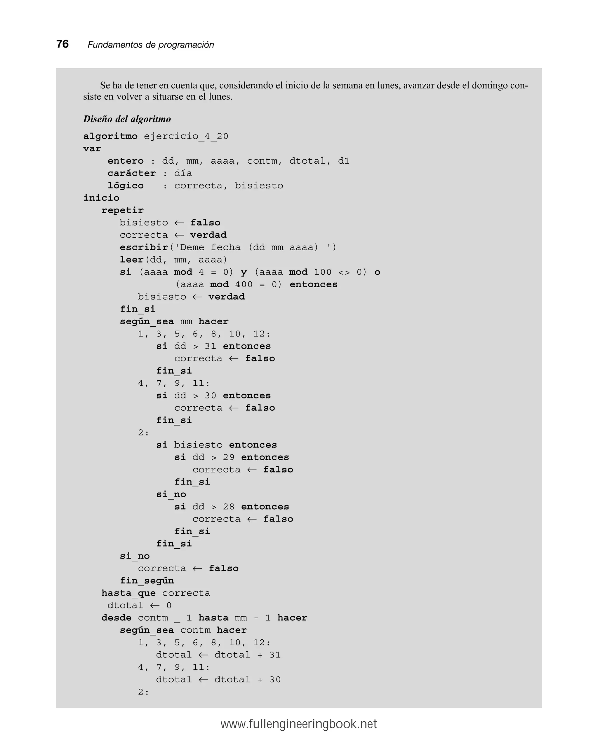 76mmFundamentos de programación
Se ha de tener en cuenta que, considerando el inicio de la semana en lunes, avanzar desde el domingo con-
siste en volver a situarse en el lunes.
Diseño del algoritmo
algoritmo ejercicio_4_20
var
entero : dd, mm, aaaa, contm, dtotal, d1
carácter : día
lógico : correcta, bisiesto
inicio
repetir
bisiesto ← falso
correcta ← verdad
escribir('Deme fecha (dd mm aaaa) ')
leer(dd, mm, aaaa)
si (aaaa mod 4 = 0) y (aaaa mod 100  0) o
(aaaa mod 400 = 0) entonces
bisiesto ← verdad
fin_si
según_sea mm hacer
1, 3, 5, 6, 8, 10, 12:
si dd  31 entonces
correcta ← falso
fin_si
4, 7, 9, 11:
si dd  30 entonces
correcta ← falso
fin_si
2:
si bisiesto entonces
si dd  29 entonces
correcta ← falso
fin_si
si_no
si dd  28 entonces
correcta ← falso
fin_si
fin_si
si_no
correcta ← falso
fin_según
hasta_que correcta
dtotal ← 0
desde contm _ 1 hasta mm - 1 hacer
según_sea contm hacer
1, 3, 5, 6, 8, 10, 12:
dtotal ← dtotal + 31
4, 7, 9, 11:
dtotal ← dtotal + 30
2:
www.fullengineeringbook.net
 