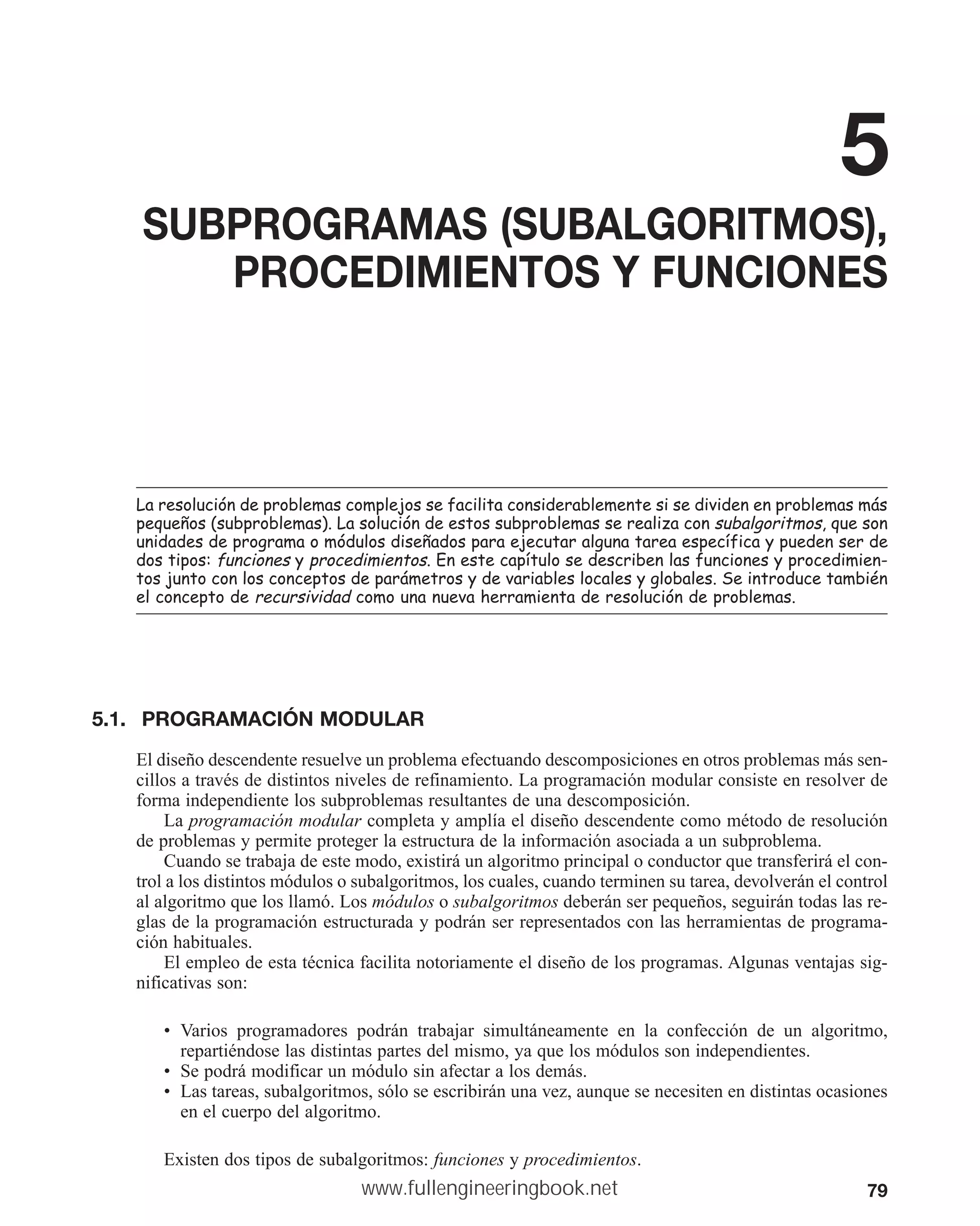 79
5
SUBPROGRAMAS (SUBALGORITMOS),
PROCEDIMIENTOS Y FUNCIONES
/DUHVROXFLyQGHSUREOHPDVFRPSOHMRVVHIDFLOLWDFRQVLGHUDEOHPHQWHVLVHGLYLGHQHQSUREOHPDVPiV
SHTXHxRV VXESUREOHPDV /DVROXFLyQGHHVWRVVXESUREOHPDVVHUHDOL]DFRQVXEDOJRULWPRVTXHVRQ
XQLGDGHVGHSURJUDPDRPyGXORVGLVHxDGRVSDUDHMHFXWDUDOJXQDWDUHDHVSHFtILFDSXHGHQVHUGH
GRVWLSRVIXQFLRQHV SURFHGLPLHQWRV(QHVWHFDStWXORVHGHVFULEHQODVIXQFLRQHVSURFHGLPLHQ
WRVMXQWRFRQORVFRQFHSWRVGHSDUiPHWURVGHYDULDEOHVORFDOHVJOREDOHV6HLQWURGXFHWDPELpQ
HOFRQFHSWRGHUHFXUVLYLGDG FRPRXQDQXHYDKHUUDPLHQWDGHUHVROXFLyQGHSUREOHPDV
5.1. PROGRAMACIÓN MODULAR
El diseño descendente resuelve un problema efectuando descomposiciones en otros problemas más sen-
cillos a través de distintos niveles de refinamiento. La programación modular consiste en resolver de
forma independiente los subproblemas resultantes de una descomposición.
La programación modular completa y amplía el diseño descendente como método de resolución
de problemas y permite proteger la estructura de la información asociada a un subproblema.
Cuando se trabaja de este modo, existirá un algoritmo principal o conductor que transferirá el con-
trol a los distintos módulos o subalgoritmos, los cuales, cuando terminen su tarea, devolverán el control
al algoritmo que los llamó. Los módulos o subalgoritmos deberán ser pequeños, seguirán todas las re-
glas de la programación estructurada y podrán ser representados con las herramientas de programa-
ción habituales.
El empleo de esta técnica facilita notoriamente el diseño de los programas. Algunas ventajas sig-
nificativas son:
• Varios programadores podrán trabajar simultáneamente en la confección de un algoritmo,
repartiéndose las distintas partes del mismo, ya que los módulos son independientes.
• Se podrá modificar un módulo sin afectar a los demás.
• Las tareas, subalgoritmos, sólo se escribirán una vez, aunque se necesiten en distintas ocasiones
en el cuerpo del algoritmo.
Existen dos tipos de subalgoritmos: funciones y procedimientos.
www.fullengineeringbook.net
 