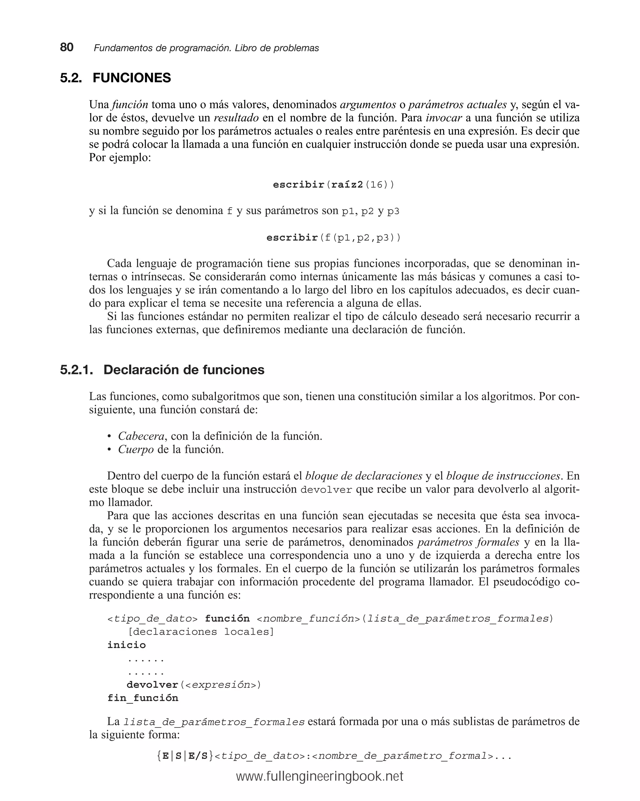 5.2. FUNCIONES
Una función toma uno o más valores, denominados argumentos o parámetros actuales y, según el va-
lor de éstos, devuelve un resultado en el nombre de la función. Para invocar a una función se utiliza
su nombre seguido por los parámetros actuales o reales entre paréntesis en una expresión. Es decir que
se podrá colocar la llamada a una función en cualquier instrucción donde se pueda usar una expresión.
Por ejemplo:
escribir(raíz2(16))
y si la función se denomina f y sus parámetros son p1, p2 y p3
escribir(f(p1,p2,p3))
Cada lenguaje de programación tiene sus propias funciones incorporadas, que se denominan in-
ternas o intrínsecas. Se considerarán como internas únicamente las más básicas y comunes a casi to-
dos los lenguajes y se irán comentando a lo largo del libro en los capítulos adecuados, es decir cuan-
do para explicar el tema se necesite una referencia a alguna de ellas.
Si las funciones estándar no permiten realizar el tipo de cálculo deseado será necesario recurrir a
las funciones externas, que definiremos mediante una declaración de función.
5.2.1. Declaración de funciones
Las funciones, como subalgoritmos que son, tienen una constitución similar a los algoritmos. Por con-
siguiente, una función constará de:
• Cabecera, con la definición de la función.
• Cuerpo de la función.
Dentro del cuerpo de la función estará el bloque de declaraciones y el bloque de instrucciones. En
este bloque se debe incluir una instrucción devolver que recibe un valor para devolverlo al algorit-
mo llamador.
Para que las acciones descritas en una función sean ejecutadas se necesita que ésta sea invoca-
da, y se le proporcionen los argumentos necesarios para realizar esas acciones. En la definición de
la función deberán figurar una serie de parámetros, denominados parámetros formales y en la lla-
mada a la función se establece una correspondencia uno a uno y de izquierda a derecha entre los
parámetros actuales y los formales. En el cuerpo de la función se utilizarán los parámetros formales
cuando se quiera trabajar con información procedente del programa llamador. El pseudocódigo co-
rrespondiente a una función es:
tipo_de_dato función nombre_función(lista_de_parámetros_formales)
[declaraciones locales]
inicio
......
......
devolver(expresión)
fin_función
La lista_de_parámetros_formales estará formada por una o más sublistas de parámetros de
la siguiente forma:
{E|S|E/S}tipo_de_dato:nombre_de_parámetro_formal...
80mmFundamentos de programación. Libro de problemas
www.fullengineeringbook.net
 