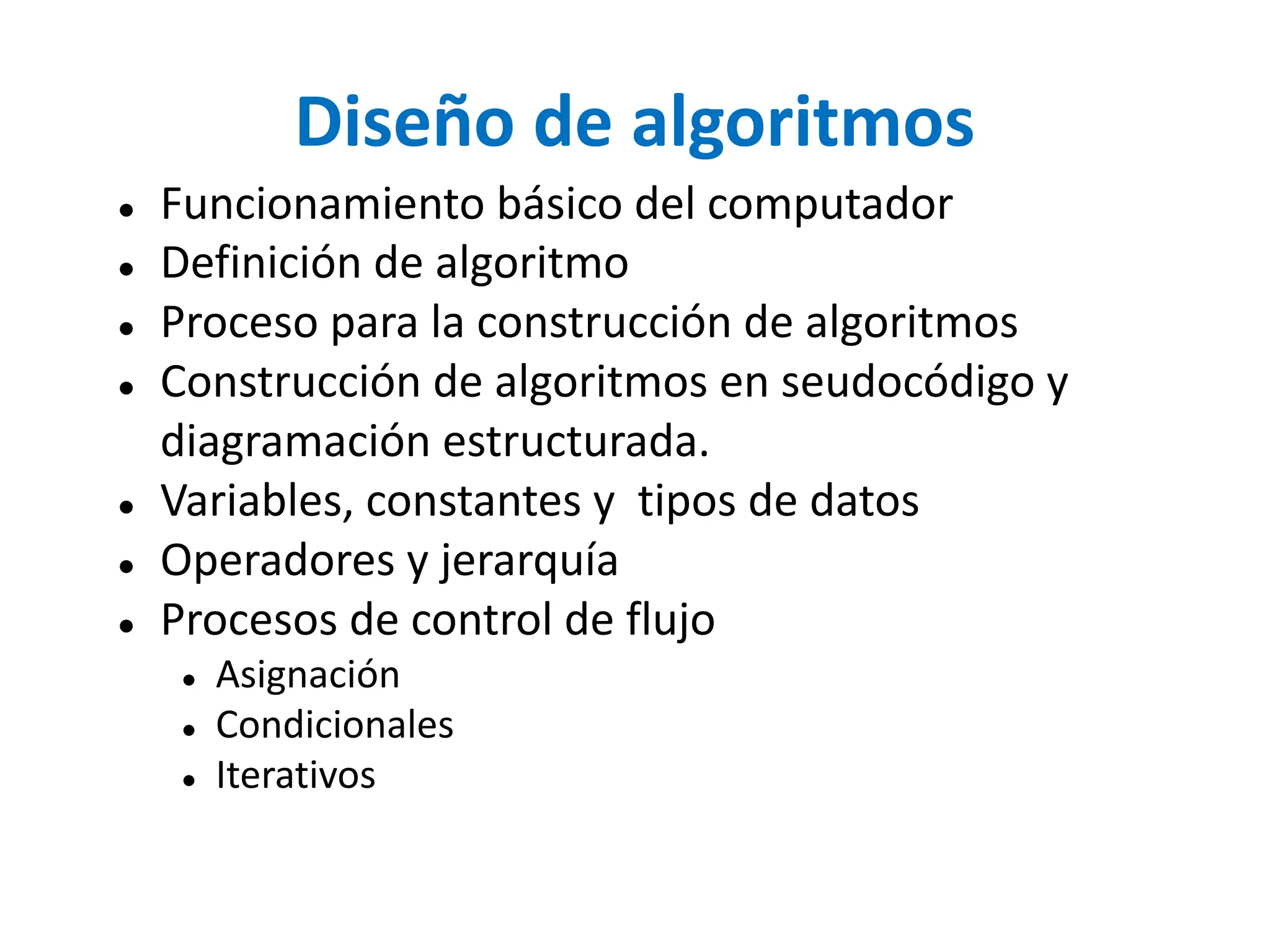 Diseño de algoritmos
● Funcionamiento básico del computador
● Definición de algoritmo
● Proceso para la construcción de algoritmos
● Construcción de algoritmos en seudocódigo y
diagramación estructurada.
● Variables, constantes y tipos de datos
● Operadores y jerarquía
● Procesos de control de flujo
● Asignación
● Condicionales
● Iterativos
 