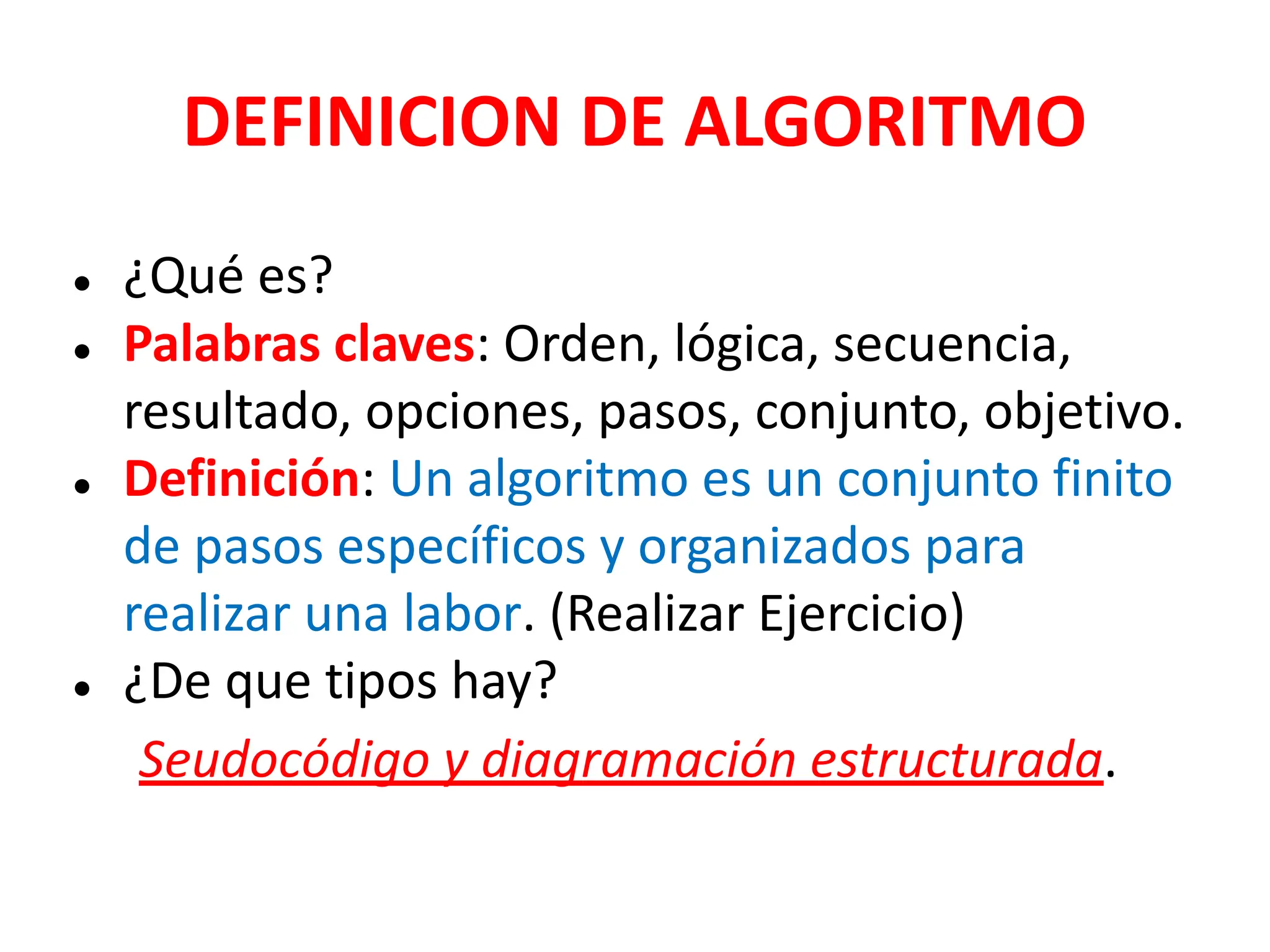 DEFINICION DE ALGORITMO
● ¿Qué es?
● Palabras claves: Orden, lógica, secuencia,
resultado, opciones, pasos, conjunto, objetivo.
● Definición: Un algoritmo es un conjunto finito
de pasos específicos y organizados para
realizar una labor. (Realizar Ejercicio)
● ¿De que tipos hay?
Seudocódigo y diagramación estructurada.
 