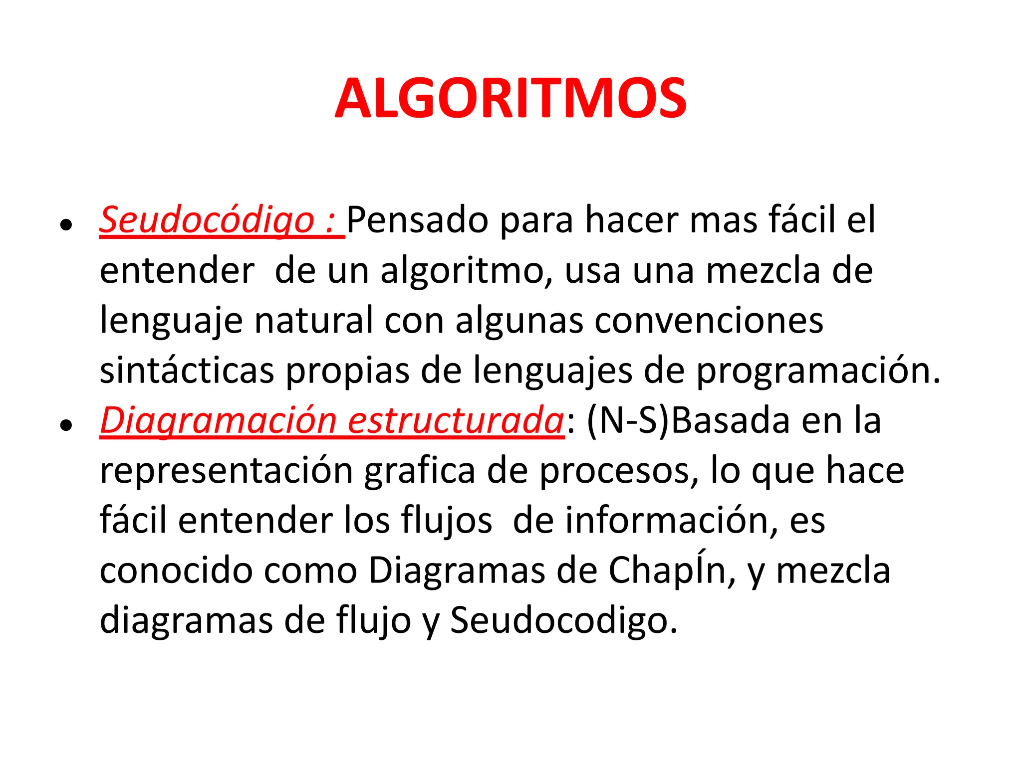 ALGORITMOS
● Seudocódigo : Pensado para hacer mas fácil el
entender de un algoritmo, usa una mezcla de
lenguaje natural con algunas convenciones
sintácticas propias de lenguajes de programación.
● Diagramación estructurada: (N-S)Basada en la
representación grafica de procesos, lo que hace
fácil entender los flujos de información, es
conocido como Diagramas de ChapÍn, y mezcla
diagramas de flujo y Seudocodigo.
 