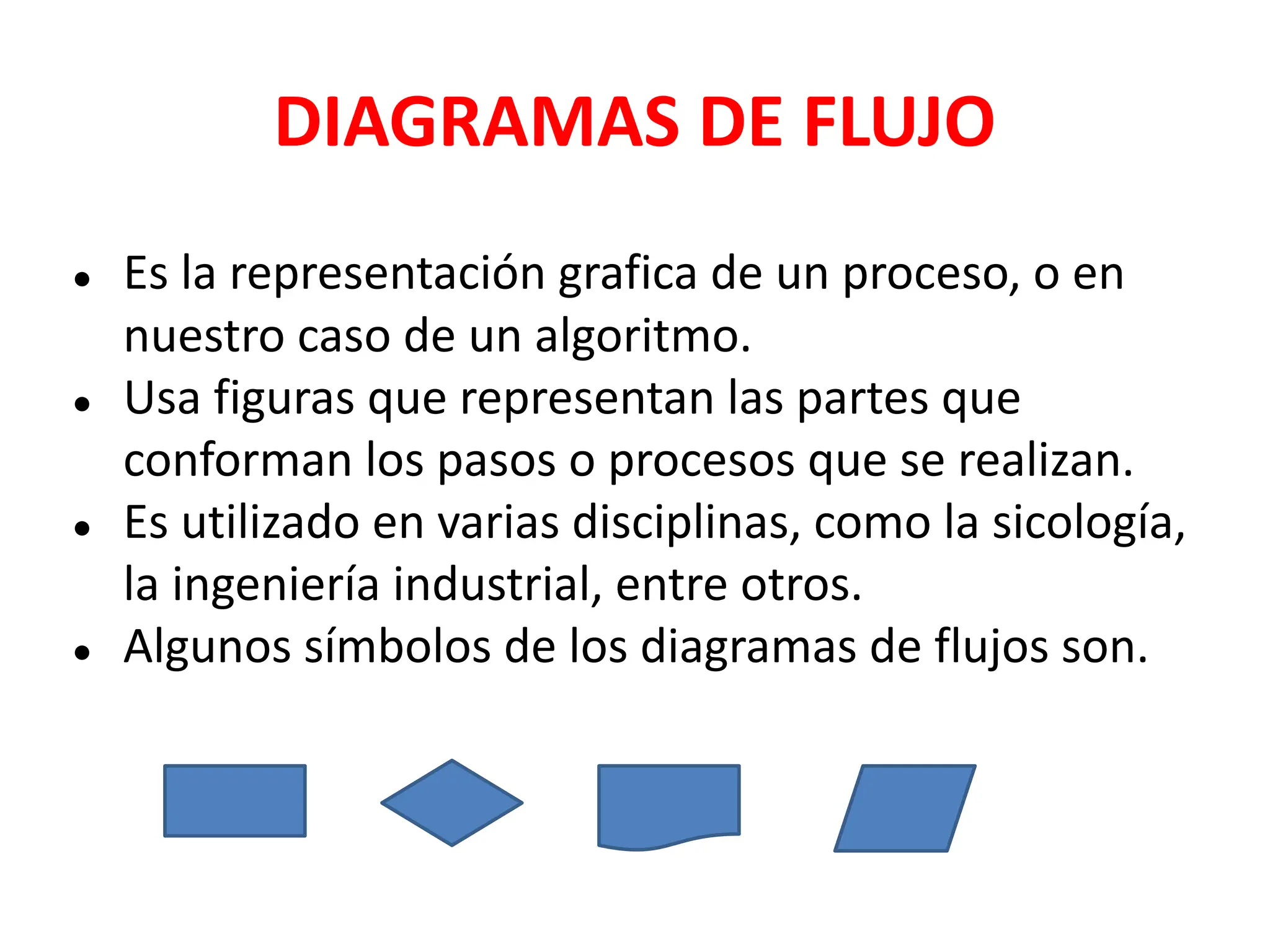 DIAGRAMAS DE FLUJO
● Es la representación grafica de un proceso, o en
nuestro caso de un algoritmo.
● Usa figuras que representan las partes que
conforman los pasos o procesos que se realizan.
● Es utilizado en varias disciplinas, como la sicología,
la ingeniería industrial, entre otros.
● Algunos símbolos de los diagramas de flujos son.
 
