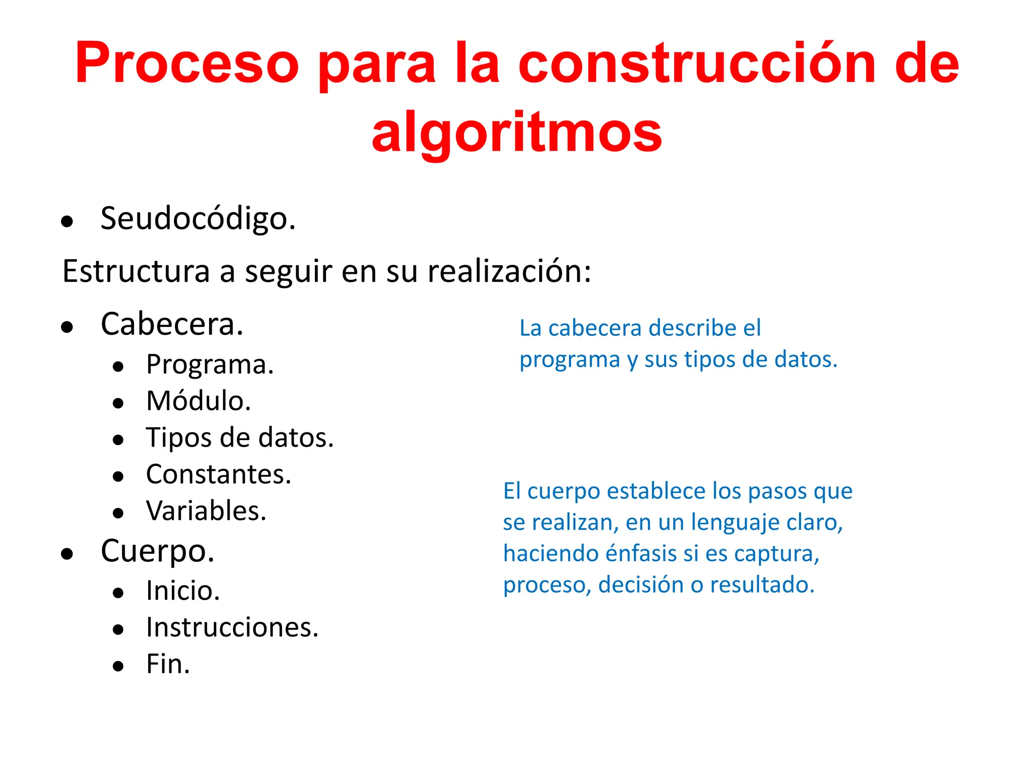 Proceso para la construcción de
algoritmos
● Seudocódigo.
Estructura a seguir en su realización:
● Cabecera.
● Programa.
● Módulo.
● Tipos de datos.
● Constantes.
● Variables.
● Cuerpo.
● Inicio.
● Instrucciones.
● Fin.
La cabecera describe el
programa y sus tipos de datos.
El cuerpo establece los pasos que
se realizan, en un lenguaje claro,
haciendo énfasis si es captura,
proceso, decisión o resultado.
 