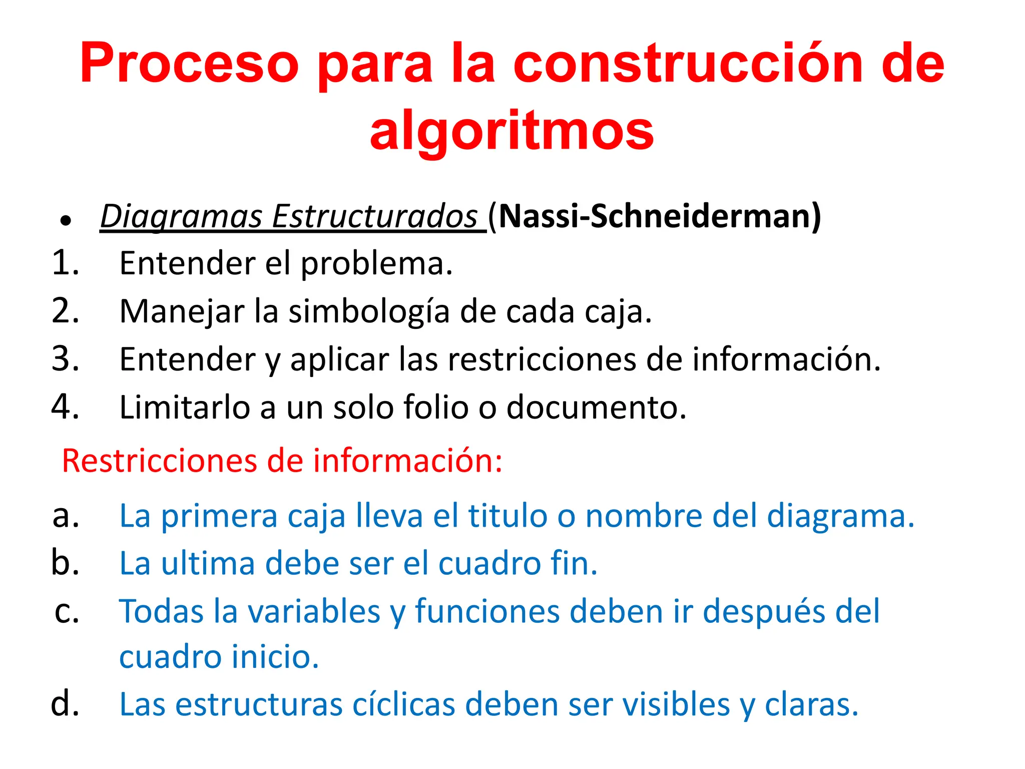 Proceso para la construcción de
algoritmos
● Diagramas Estructurados (Nassi-Schneiderman)
1. Entender el problema.
2. Manejar la simbología de cada caja.
3. Entender y aplicar las restricciones de información.
4. Limitarlo a un solo folio o documento.
Restricciones de información:
a. La primera caja lleva el titulo o nombre del diagrama.
b. La ultima debe ser el cuadro fin.
c. Todas la variables y funciones deben ir después del
cuadro inicio.
d. Las estructuras cíclicas deben ser visibles y claras.
 