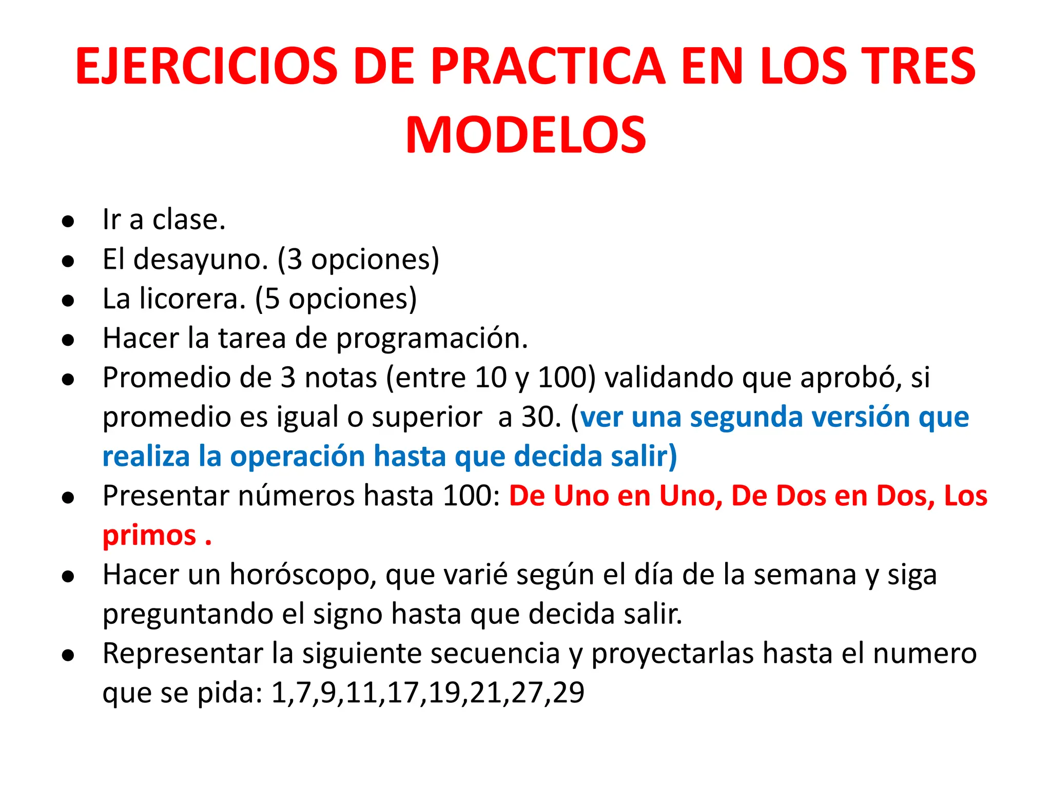 EJERCICIOS DE PRACTICA EN LOS TRES
MODELOS
● Ir a clase.
● El desayuno. (3 opciones)
● La licorera. (5 opciones)
● Hacer la tarea de programación.
● Promedio de 3 notas (entre 10 y 100) validando que aprobó, si
promedio es igual o superior a 30. (ver una segunda versión que
realiza la operación hasta que decida salir)
● Presentar números hasta 100: De Uno en Uno, De Dos en Dos, Los
primos .
● Hacer un horóscopo, que varié según el día de la semana y siga
preguntando el signo hasta que decida salir.
● Representar la siguiente secuencia y proyectarlas hasta el numero
que se pida: 1,7,9,11,17,19,21,27,29
 