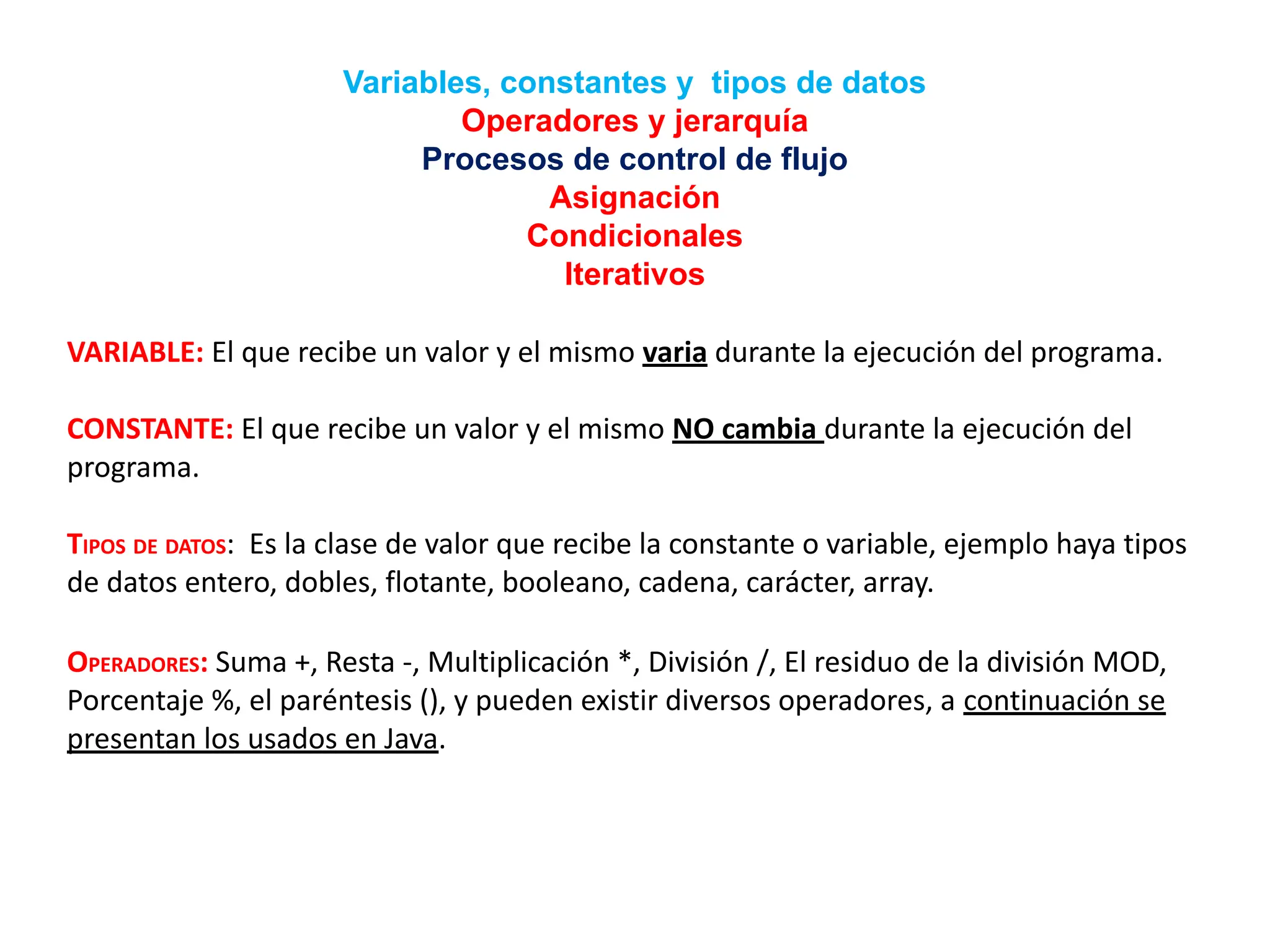 Variables, constantes y tipos de datos
Operadores y jerarquía
Procesos de control de flujo
Asignación
Condicionales
Iterativos
VARIABLE: El que recibe un valor y el mismo varia durante la ejecución del programa.
CONSTANTE: El que recibe un valor y el mismo NO cambia durante la ejecución del
programa.
TIPOS DE DATOS: Es la clase de valor que recibe la constante o variable, ejemplo haya tipos
de datos entero, dobles, flotante, booleano, cadena, carácter, array.
OPERADORES: Suma +, Resta -, Multiplicación *, División /, El residuo de la división MOD,
Porcentaje %, el paréntesis (), y pueden existir diversos operadores, a continuación se
presentan los usados en Java.
 