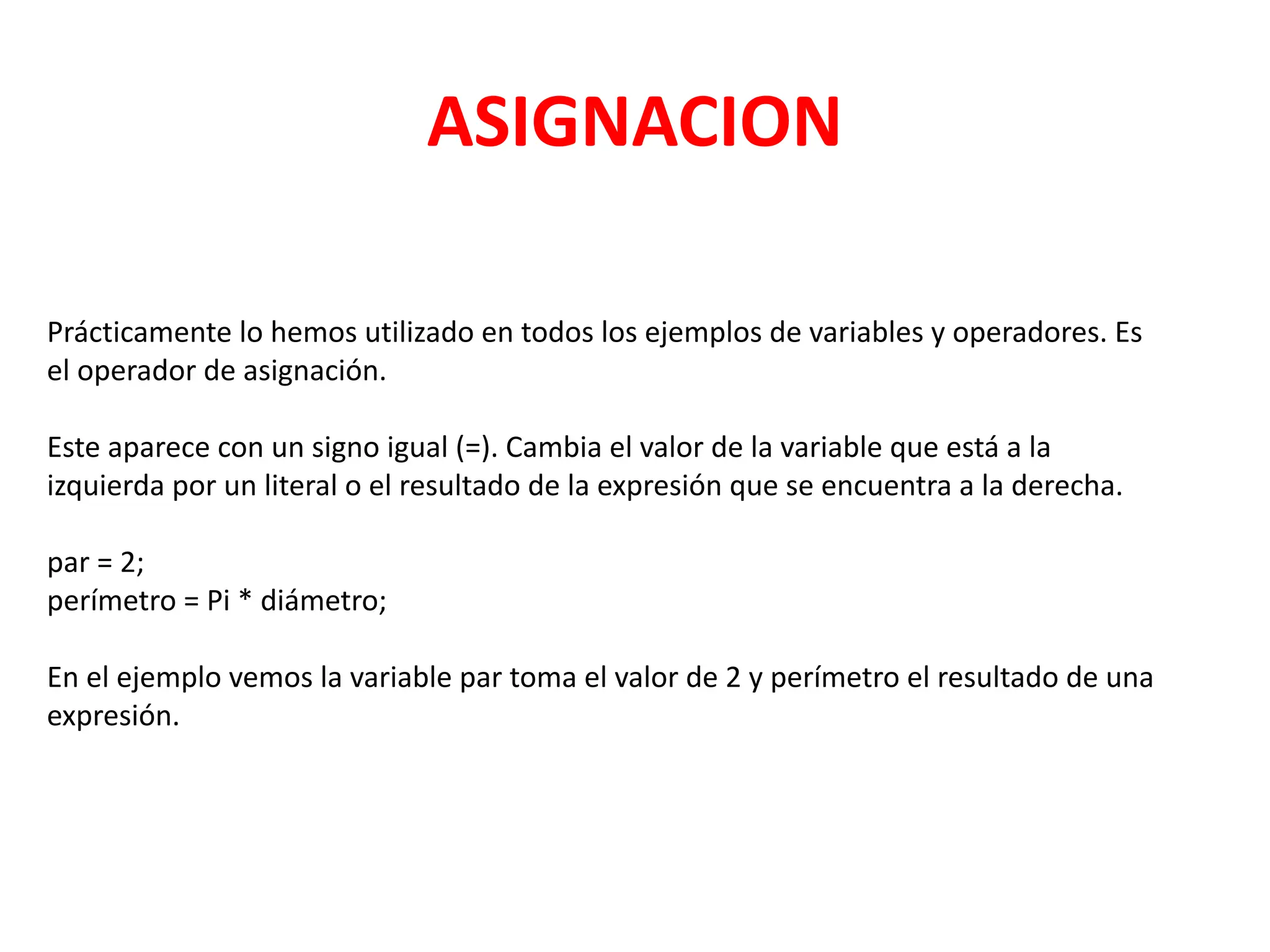 ASIGNACION
Prácticamente lo hemos utilizado en todos los ejemplos de variables y operadores. Es
el operador de asignación.
Este aparece con un signo igual (=). Cambia el valor de la variable que está a la
izquierda por un literal o el resultado de la expresión que se encuentra a la derecha.
par = 2;
perímetro = Pi * diámetro;
En el ejemplo vemos la variable par toma el valor de 2 y perímetro el resultado de una
expresión.
 