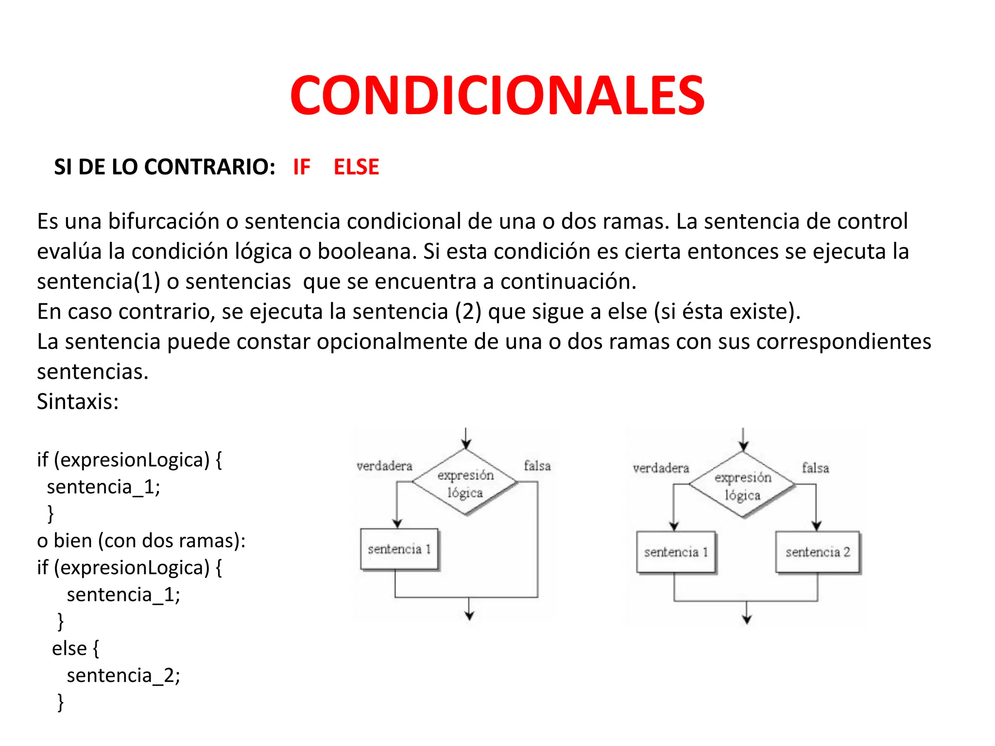 CONDICIONALES
SI DE LO CONTRARIO: IF ELSE
Es una bifurcación o sentencia condicional de una o dos ramas. La sentencia de control
evalúa la condición lógica o booleana. Si esta condición es cierta entonces se ejecuta la
sentencia(1) o sentencias que se encuentra a continuación.
En caso contrario, se ejecuta la sentencia (2) que sigue a else (si ésta existe).
La sentencia puede constar opcionalmente de una o dos ramas con sus correspondientes
sentencias.
Sintaxis:
if (expresionLogica) {
sentencia_1;
}
o bien (con dos ramas):
if (expresionLogica) {
sentencia_1;
}
else {
sentencia_2;
}
 