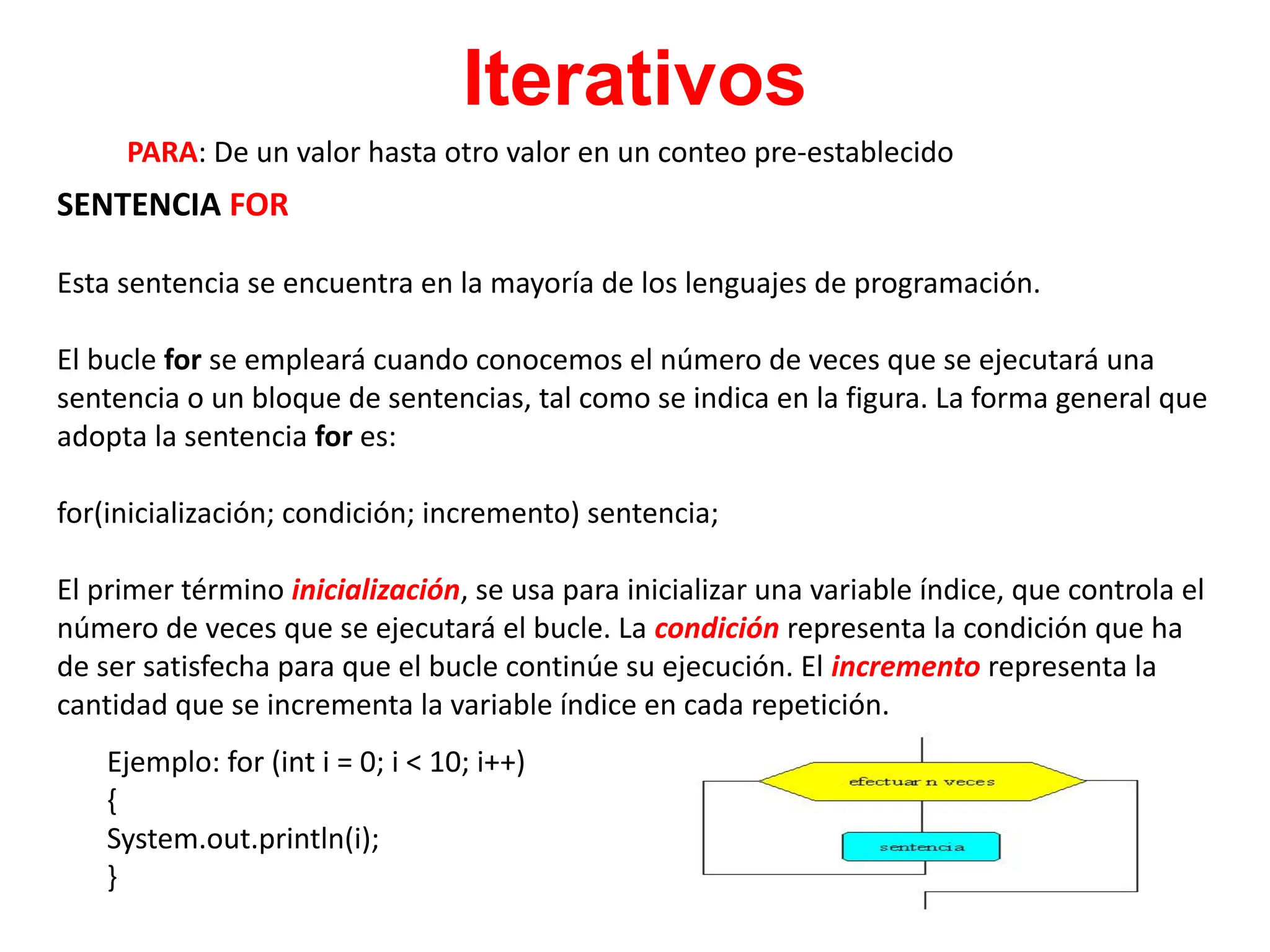 Iterativos
PARA: De un valor hasta otro valor en un conteo pre-establecido
SENTENCIA FOR
Esta sentencia se encuentra en la mayoría de los lenguajes de programación.
El bucle for se empleará cuando conocemos el número de veces que se ejecutará una
sentencia o un bloque de sentencias, tal como se indica en la figura. La forma general que
adopta la sentencia for es:
for(inicialización; condición; incremento) sentencia;
El primer término inicialización, se usa para inicializar una variable índice, que controla el
número de veces que se ejecutará el bucle. La condición representa la condición que ha
de ser satisfecha para que el bucle continúe su ejecución. El incremento representa la
cantidad que se incrementa la variable índice en cada repetición.
Ejemplo: for (int i = 0; i < 10; i++)
{
System.out.println(i);
}
 