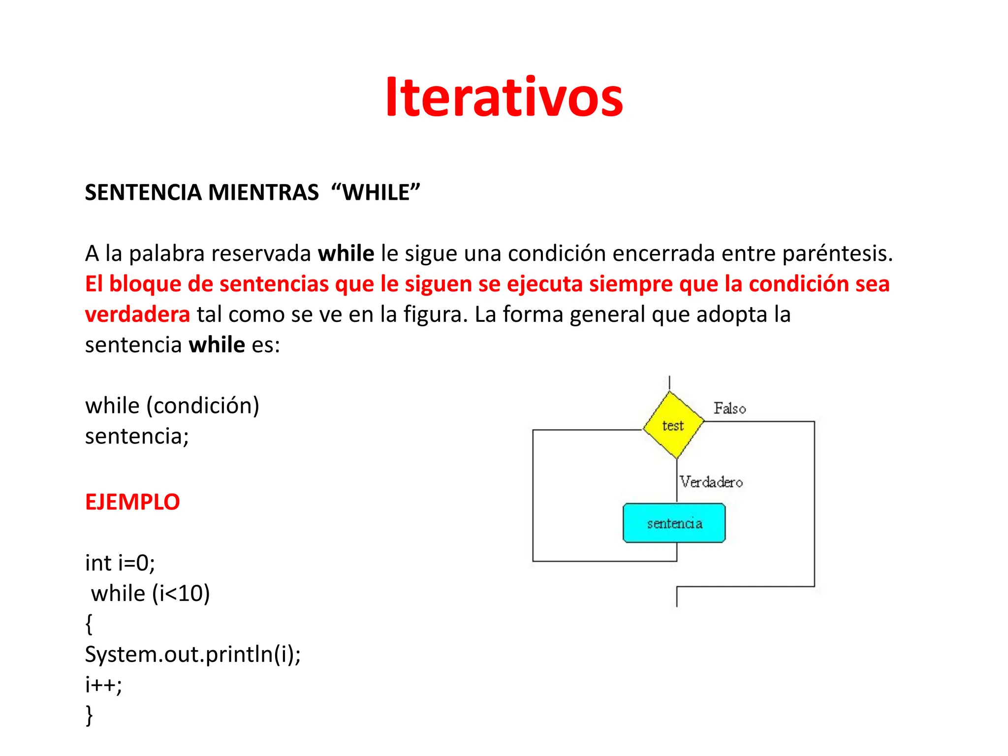 Iterativos
SENTENCIA MIENTRAS “WHILE”
A la palabra reservada while le sigue una condición encerrada entre paréntesis.
El bloque de sentencias que le siguen se ejecuta siempre que la condición sea
verdadera tal como se ve en la figura. La forma general que adopta la
sentencia while es:
while (condición)
sentencia;
EJEMPLO
int i=0;
while (i<10)
{
System.out.println(i);
i++;
}
 