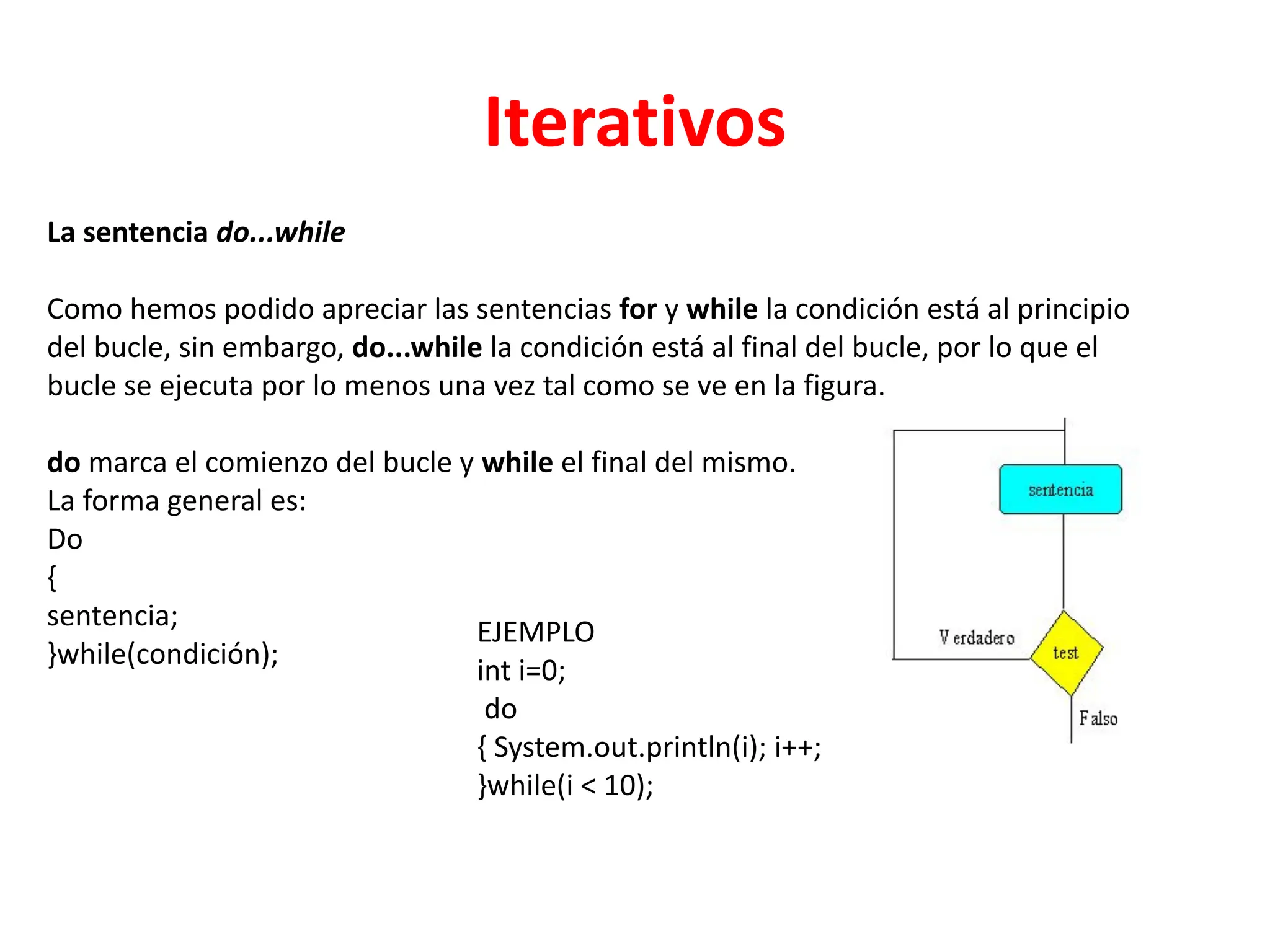Iterativos
La sentencia do...while
Como hemos podido apreciar las sentencias for y while la condición está al principio
del bucle, sin embargo, do...while la condición está al final del bucle, por lo que el
bucle se ejecuta por lo menos una vez tal como se ve en la figura.
do marca el comienzo del bucle y while el final del mismo.
La forma general es:
Do
{
sentencia;
}while(condición);
EJEMPLO
int i=0;
do
{ System.out.println(i); i++;
}while(i < 10);
 