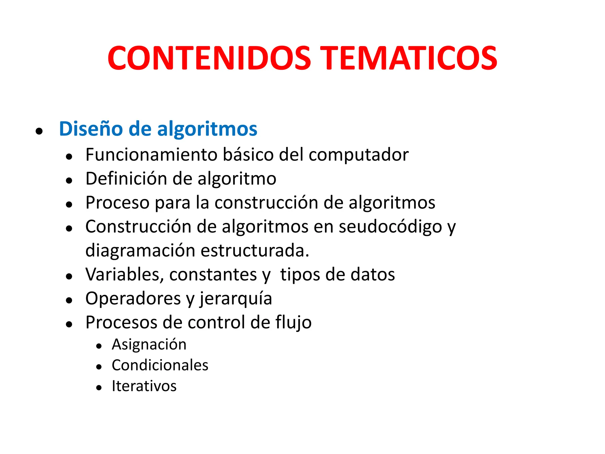 CONTENIDOS TEMATICOS
● Diseño de algoritmos
● Funcionamiento básico del computador
● Definición de algoritmo
● Proceso para la construcción de algoritmos
● Construcción de algoritmos en seudocódigo y
diagramación estructurada.
● Variables, constantes y tipos de datos
● Operadores y jerarquía
● Procesos de control de flujo
● Asignación
● Condicionales
● Iterativos
 
