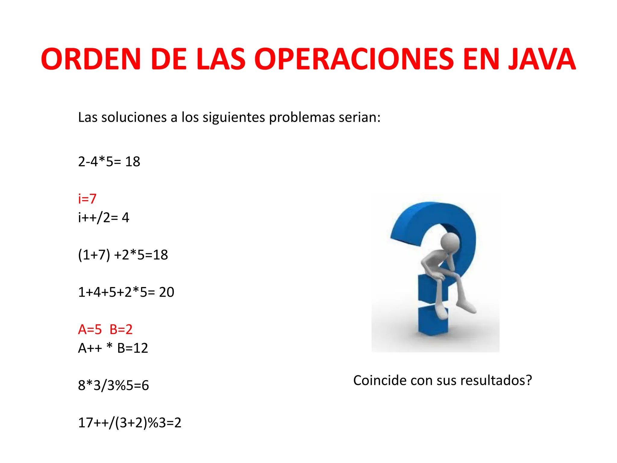 ORDEN DE LAS OPERACIONES EN JAVA
Las soluciones a los siguientes problemas serian:
2-4*5= 18
i=7
i++/2= 4
(1+7) +2*5=18
1+4+5+2*5= 20
A=5 B=2
A++ * B=12
8*3/3%5=6
17++/(3+2)%3=2
Coincide con sus resultados?
 