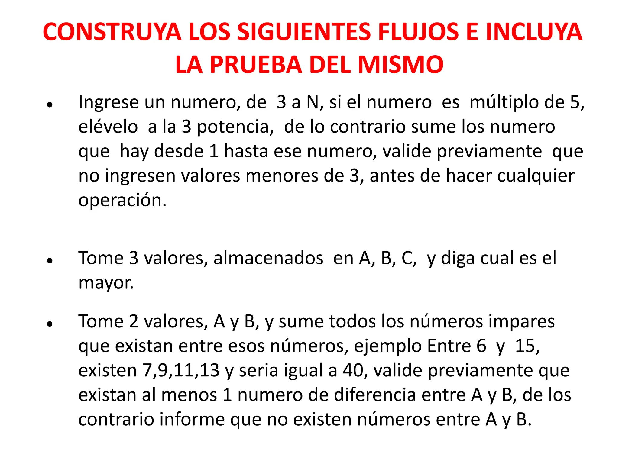 CONSTRUYA LOS SIGUIENTES FLUJOS E INCLUYA
LA PRUEBA DEL MISMO
● Ingrese un numero, de 3 a N, si el numero es múltiplo de 5,
elévelo a la 3 potencia, de lo contrario sume los numero
que hay desde 1 hasta ese numero, valide previamente que
no ingresen valores menores de 3, antes de hacer cualquier
operación.
● Tome 3 valores, almacenados en A, B, C, y diga cual es el
mayor.
● Tome 2 valores, A y B, y sume todos los números impares
que existan entre esos números, ejemplo Entre 6 y 15,
existen 7,9,11,13 y seria igual a 40, valide previamente que
existan al menos 1 numero de diferencia entre A y B, de los
contrario informe que no existen números entre A y B.
 