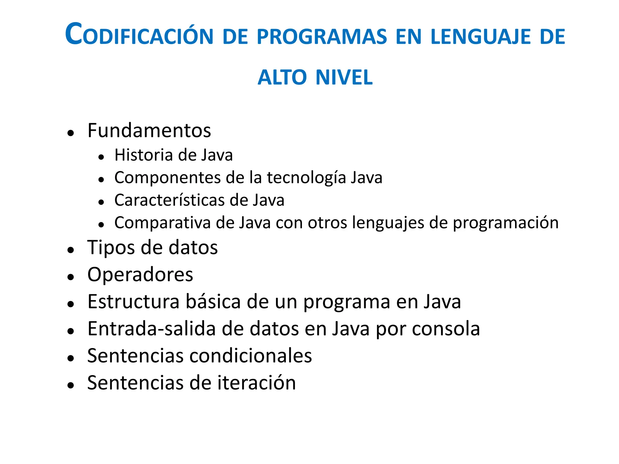 CODIFICACIÓN DE PROGRAMAS EN LENGUAJE DE
ALTO NIVEL
● Fundamentos
● Historia de Java
● Componentes de la tecnología Java
● Características de Java
● Comparativa de Java con otros lenguajes de programación
● Tipos de datos
● Operadores
● Estructura básica de un programa en Java
● Entrada-salida de datos en Java por consola
● Sentencias condicionales
● Sentencias de iteración
 