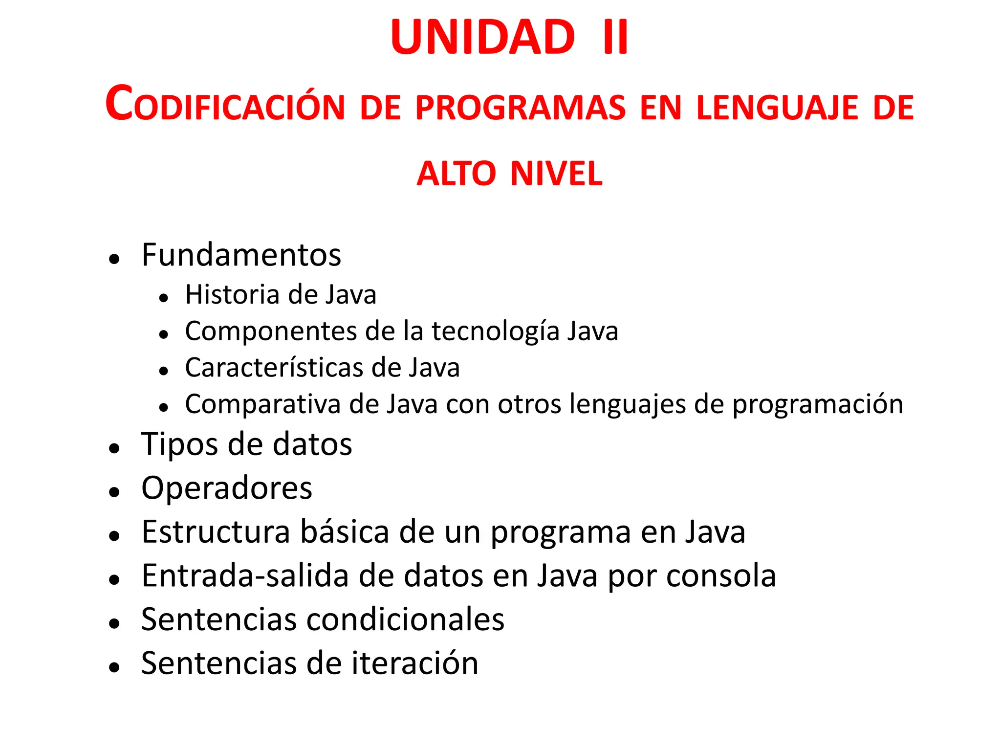 UNIDAD II
CODIFICACIÓN DE PROGRAMAS EN LENGUAJE DE
ALTO NIVEL
● Fundamentos
● Historia de Java
● Componentes de la tecnología Java
● Características de Java
● Comparativa de Java con otros lenguajes de programación
● Tipos de datos
● Operadores
● Estructura básica de un programa en Java
● Entrada-salida de datos en Java por consola
● Sentencias condicionales
● Sentencias de iteración
 