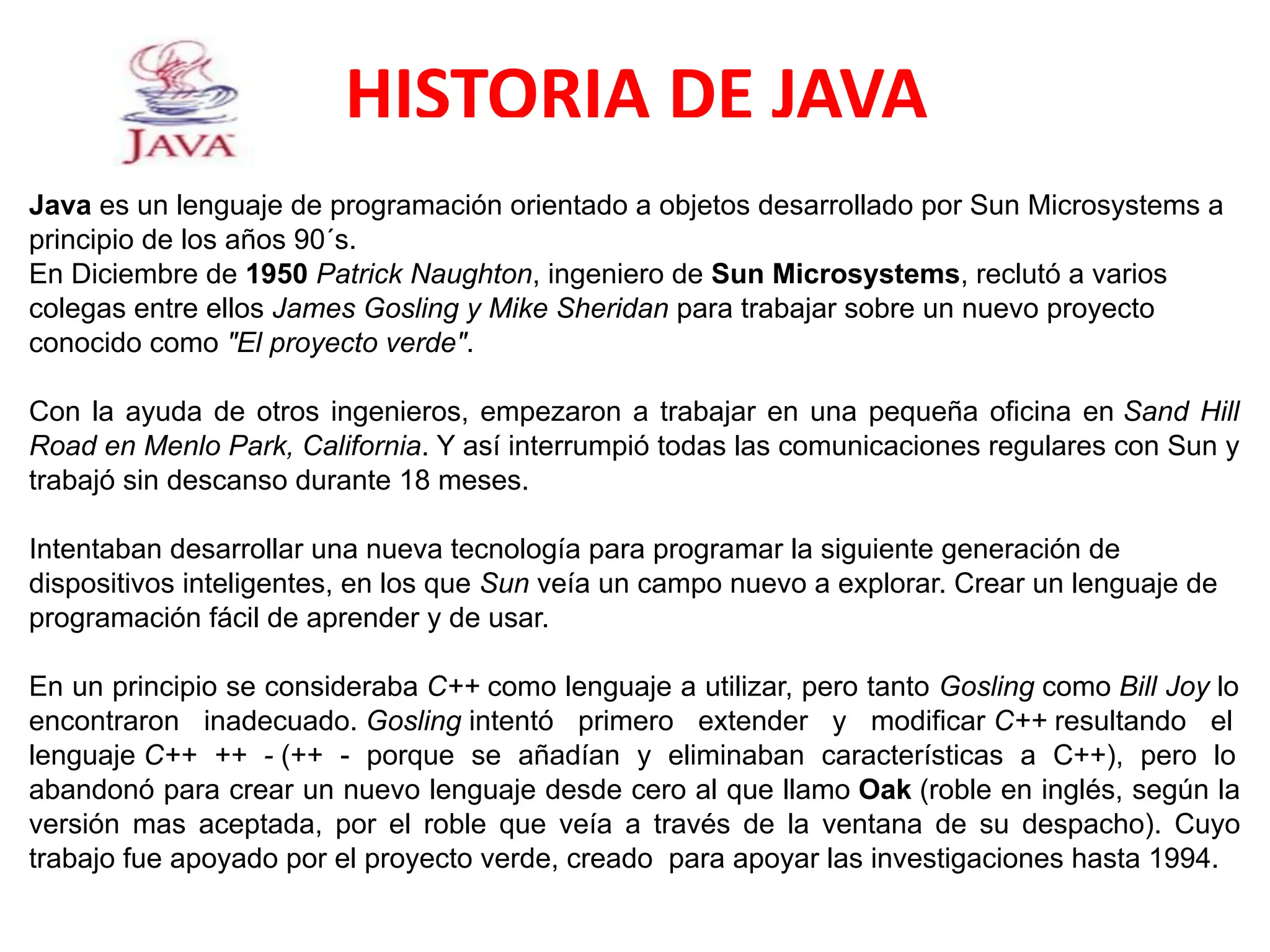 HISTORIA DE JAVA
Java es un lenguaje de programación orientado a objetos desarrollado por Sun Microsystems a
principio de los años 90´s.
En Diciembre de 1950 Patrick Naughton, ingeniero de Sun Microsystems, reclutó a varios
colegas entre ellos James Gosling y Mike Sheridan para trabajar sobre un nuevo proyecto
conocido como "El proyecto verde".
Con la ayuda de otros ingenieros, empezaron a trabajar en una pequeña oficina en Sand Hill
Road en Menlo Park, California. Y así interrumpió todas las comunicaciones regulares con Sun y
trabajó sin descanso durante 18 meses.
Intentaban desarrollar una nueva tecnología para programar la siguiente generación de
dispositivos inteligentes, en los que Sun veía un campo nuevo a explorar. Crear un lenguaje de
programación fácil de aprender y de usar.
En un principio se consideraba C++ como lenguaje a utilizar, pero tanto Gosling como Bill Joy lo
encontraron inadecuado. Gosling intentó primero extender y modificar C++ resultando el
lenguaje C++ ++ - (++ - porque se añadían y eliminaban características a C++), pero lo
abandonó para crear un nuevo lenguaje desde cero al que llamo Oak (roble en inglés, según la
versión mas aceptada, por el roble que veía a través de la ventana de su despacho). Cuyo
trabajo fue apoyado por el proyecto verde, creado para apoyar las investigaciones hasta 1994.
 