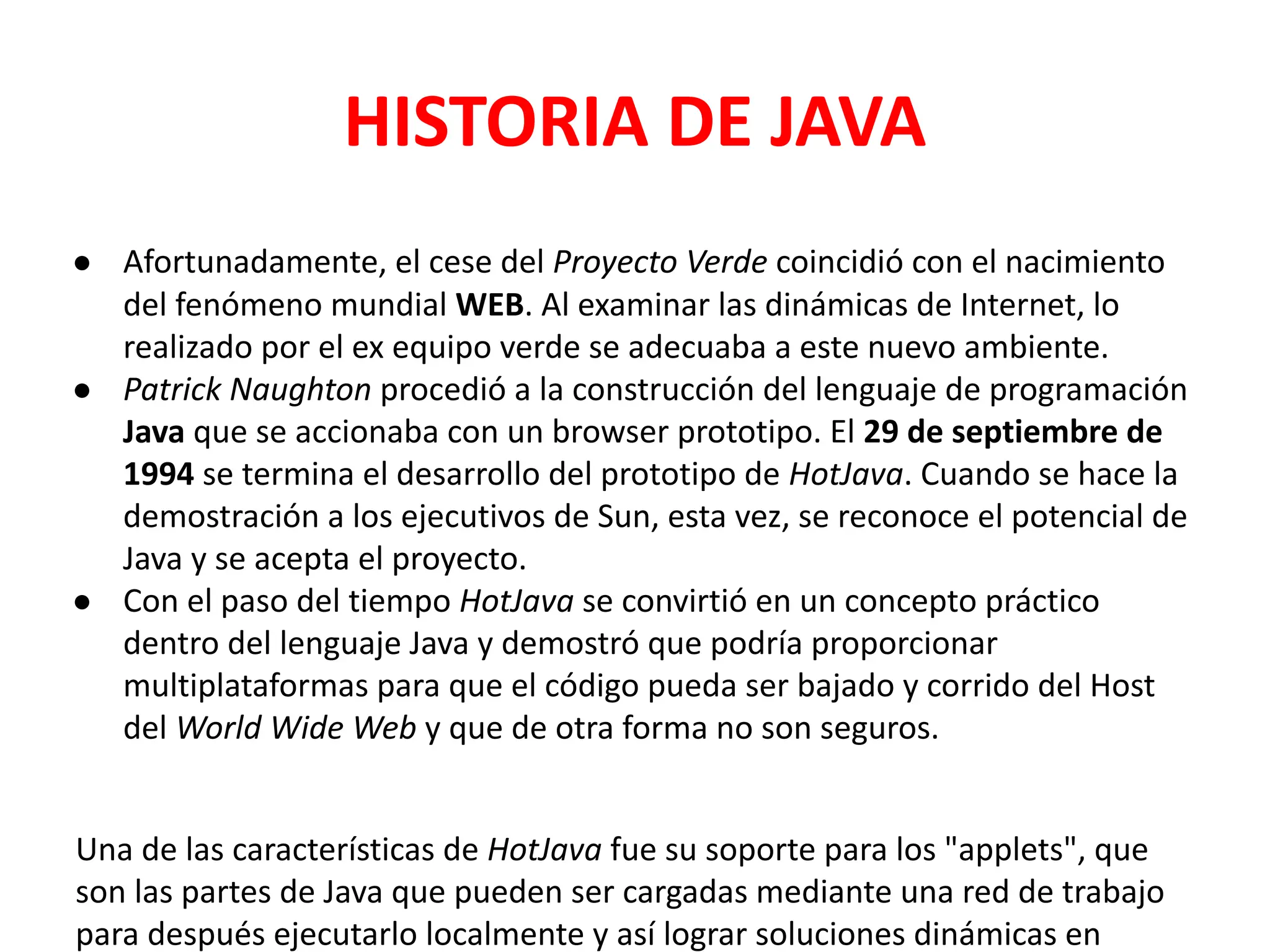 HISTORIA DE JAVA
● Afortunadamente, el cese del Proyecto Verde coincidió con el nacimiento
del fenómeno mundial WEB. Al examinar las dinámicas de Internet, lo
realizado por el ex equipo verde se adecuaba a este nuevo ambiente.
● Patrick Naughton procedió a la construcción del lenguaje de programación
Java que se accionaba con un browser prototipo. El 29 de septiembre de
1994 se termina el desarrollo del prototipo de HotJava. Cuando se hace la
demostración a los ejecutivos de Sun, esta vez, se reconoce el potencial de
Java y se acepta el proyecto.
● Con el paso del tiempo HotJava se convirtió en un concepto práctico
dentro del lenguaje Java y demostró que podría proporcionar
multiplataformas para que el código pueda ser bajado y corrido del Host
del World Wide Web y que de otra forma no son seguros.
Una de las características de HotJava fue su soporte para los "applets", que
son las partes de Java que pueden ser cargadas mediante una red de trabajo
para después ejecutarlo localmente y así lograr soluciones dinámicas en
 