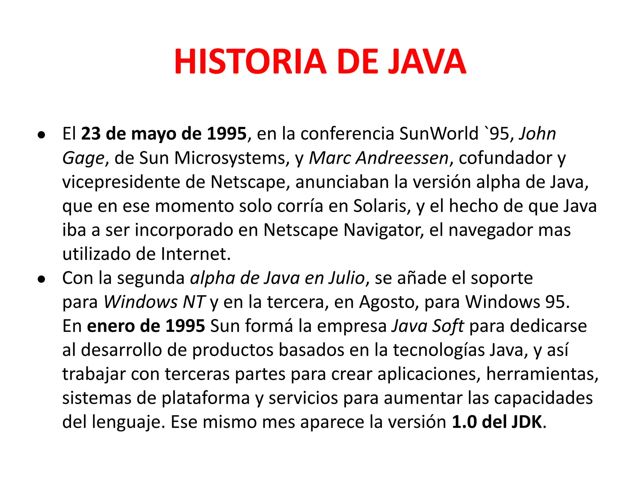 HISTORIA DE JAVA
● El 23 de mayo de 1995, en la conferencia SunWorld `95, John
Gage, de Sun Microsystems, y Marc Andreessen, cofundador y
vicepresidente de Netscape, anunciaban la versión alpha de Java,
que en ese momento solo corría en Solaris, y el hecho de que Java
iba a ser incorporado en Netscape Navigator, el navegador mas
utilizado de Internet.
● Con la segunda alpha de Java en Julio, se añade el soporte
para Windows NT y en la tercera, en Agosto, para Windows 95.
En enero de 1995 Sun formá la empresa Java Soft para dedicarse
al desarrollo de productos basados en la tecnologías Java, y así
trabajar con terceras partes para crear aplicaciones, herramientas,
sistemas de plataforma y servicios para aumentar las capacidades
del lenguaje. Ese mismo mes aparece la versión 1.0 del JDK.
 