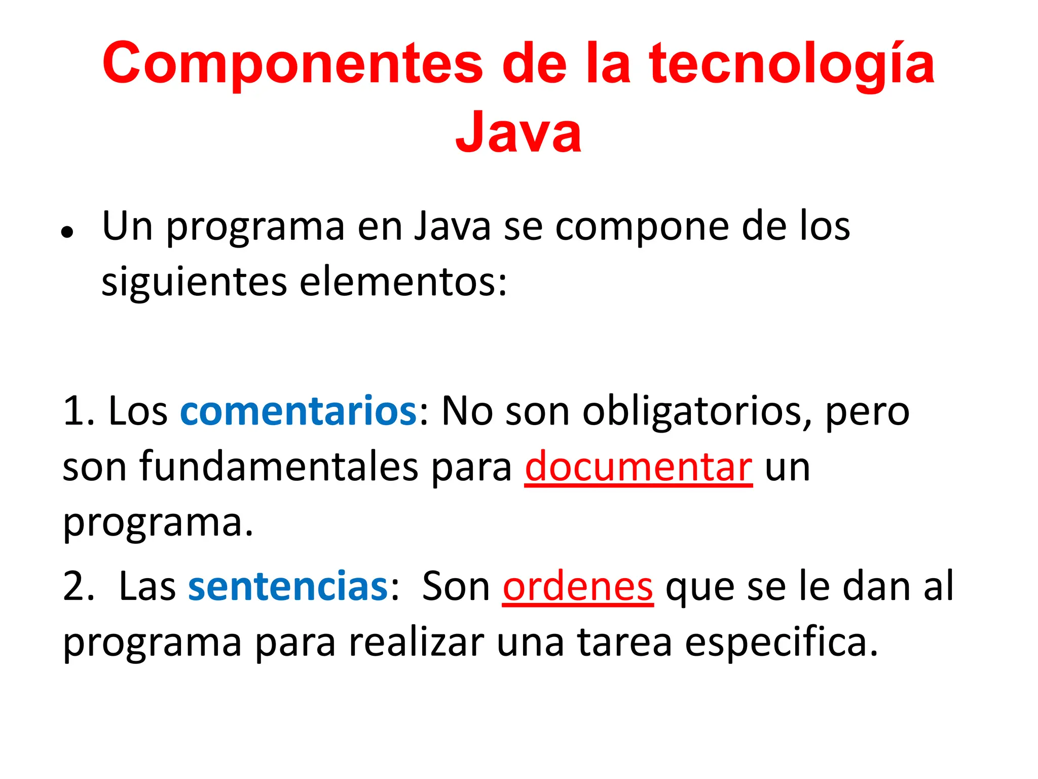 Componentes de la tecnología
Java
● Un programa en Java se compone de los
siguientes elementos:
1. Los comentarios: No son obligatorios, pero
son fundamentales para documentar un
programa.
2. Las sentencias: Son ordenes que se le dan al
programa para realizar una tarea especifica.
 