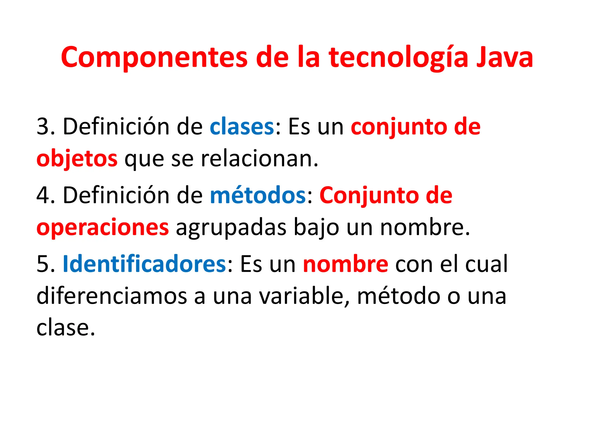 Componentes de la tecnología Java
3. Definición de clases: Es un conjunto de
objetos que se relacionan.
4. Definición de métodos: Conjunto de
operaciones agrupadas bajo un nombre.
5. Identificadores: Es un nombre con el cual
diferenciamos a una variable, método o una
clase.
 