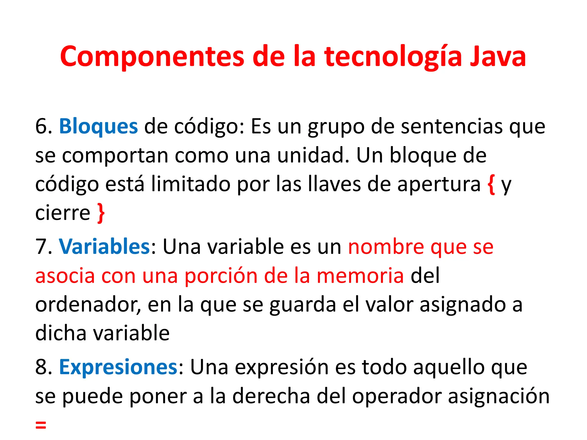 Componentes de la tecnología Java
6. Bloques de código: Es un grupo de sentencias que
se comportan como una unidad. Un bloque de
código está limitado por las llaves de apertura { y
cierre }
7. Variables: Una variable es un nombre que se
asocia con una porción de la memoria del
ordenador, en la que se guarda el valor asignado a
dicha variable
8. Expresiones: Una expresión es todo aquello que
se puede poner a la derecha del operador asignación
=
 