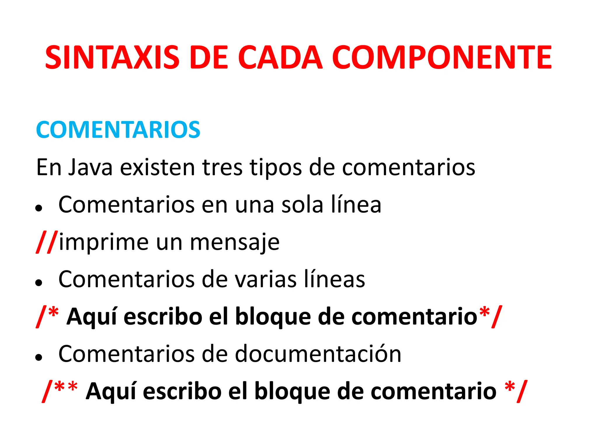 SINTAXIS DE CADA COMPONENTE
COMENTARIOS
En Java existen tres tipos de comentarios
● Comentarios en una sola línea
//imprime un mensaje
● Comentarios de varias líneas
/* Aquí escribo el bloque de comentario*/
● Comentarios de documentación
/** Aquí escribo el bloque de comentario */
 