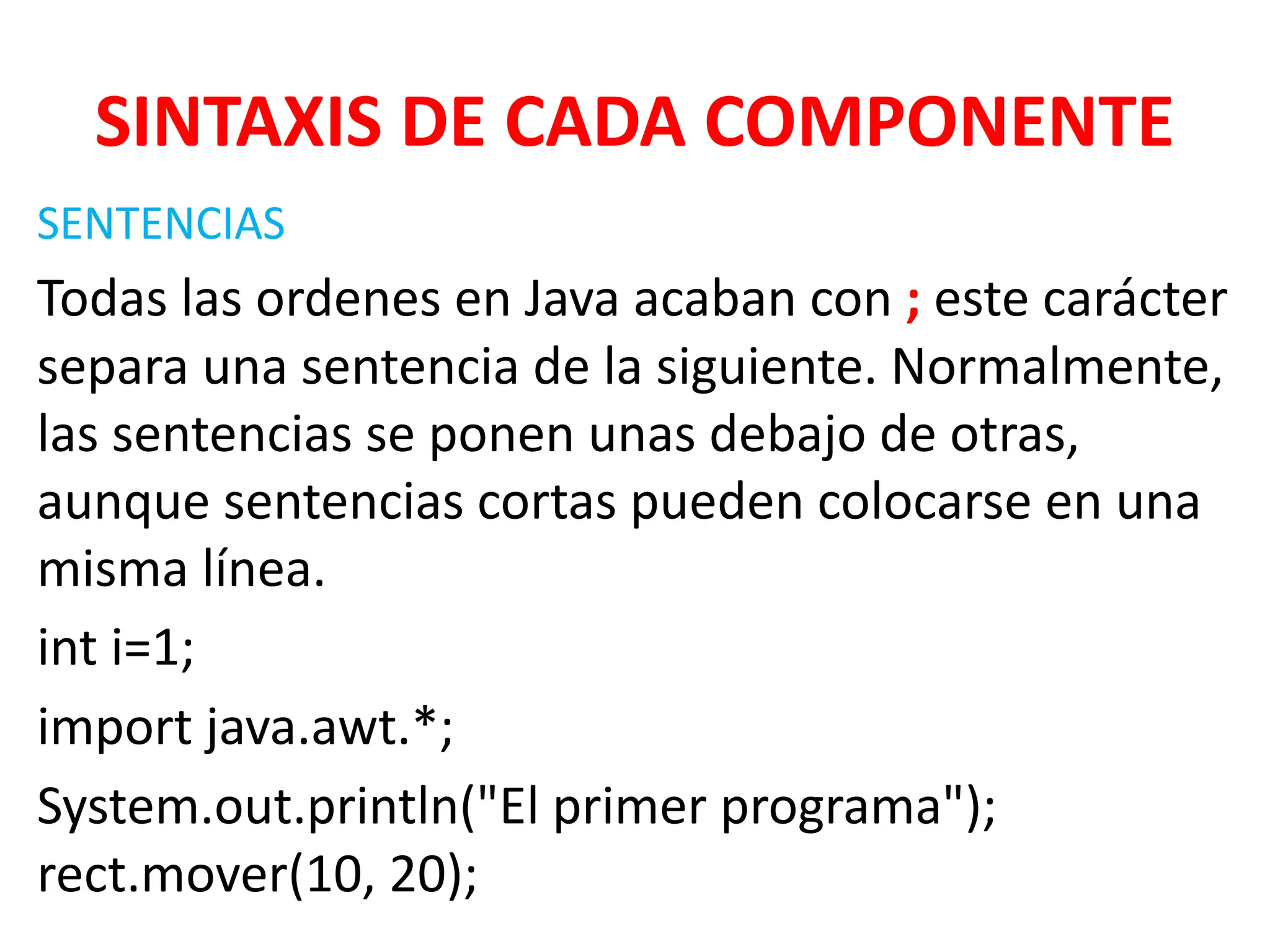 SINTAXIS DE CADA COMPONENTE
SENTENCIAS
Todas las ordenes en Java acaban con ; este carácter
separa una sentencia de la siguiente. Normalmente,
las sentencias se ponen unas debajo de otras,
aunque sentencias cortas pueden colocarse en una
misma línea.
int i=1;
import java.awt.*;
System.out.println("El primer programa");
rect.mover(10, 20);
 
