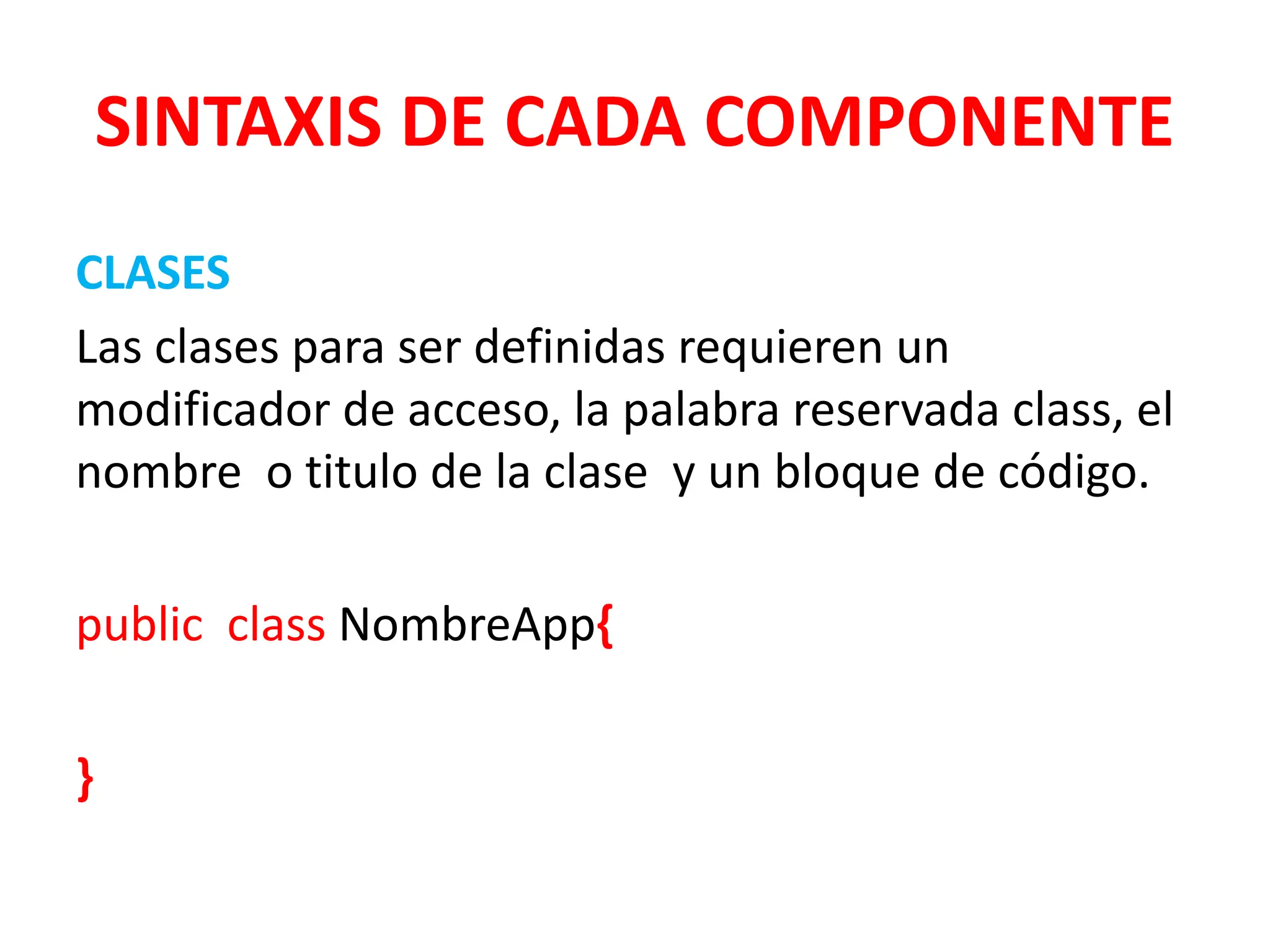 SINTAXIS DE CADA COMPONENTE
CLASES
Las clases para ser definidas requieren un
modificador de acceso, la palabra reservada class, el
nombre o titulo de la clase y un bloque de código.
public class NombreApp{
}
 