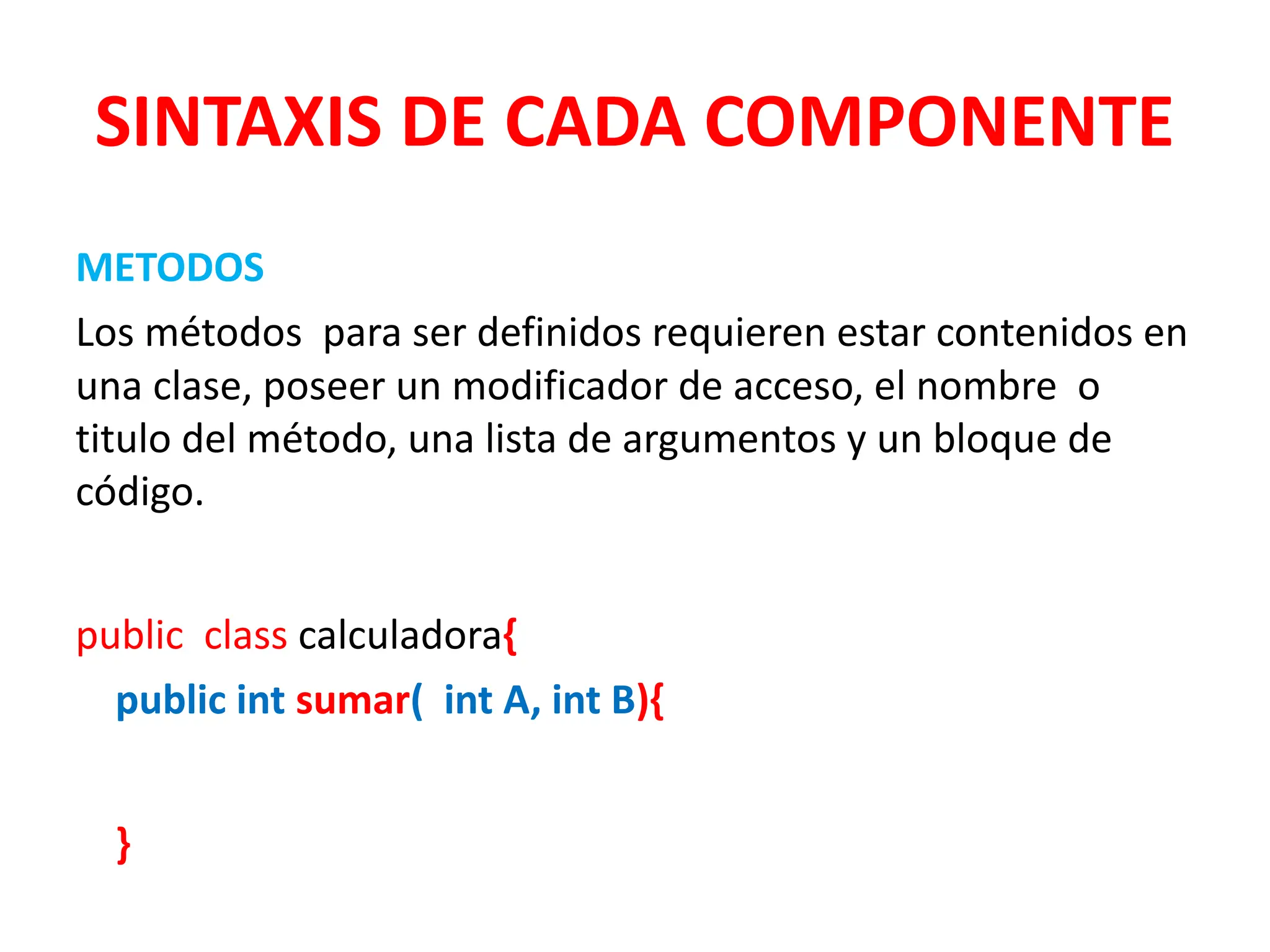 SINTAXIS DE CADA COMPONENTE
METODOS
Los métodos para ser definidos requieren estar contenidos en
una clase, poseer un modificador de acceso, el nombre o
titulo del método, una lista de argumentos y un bloque de
código.
public class calculadora{
public int sumar( int A, int B){
}
 