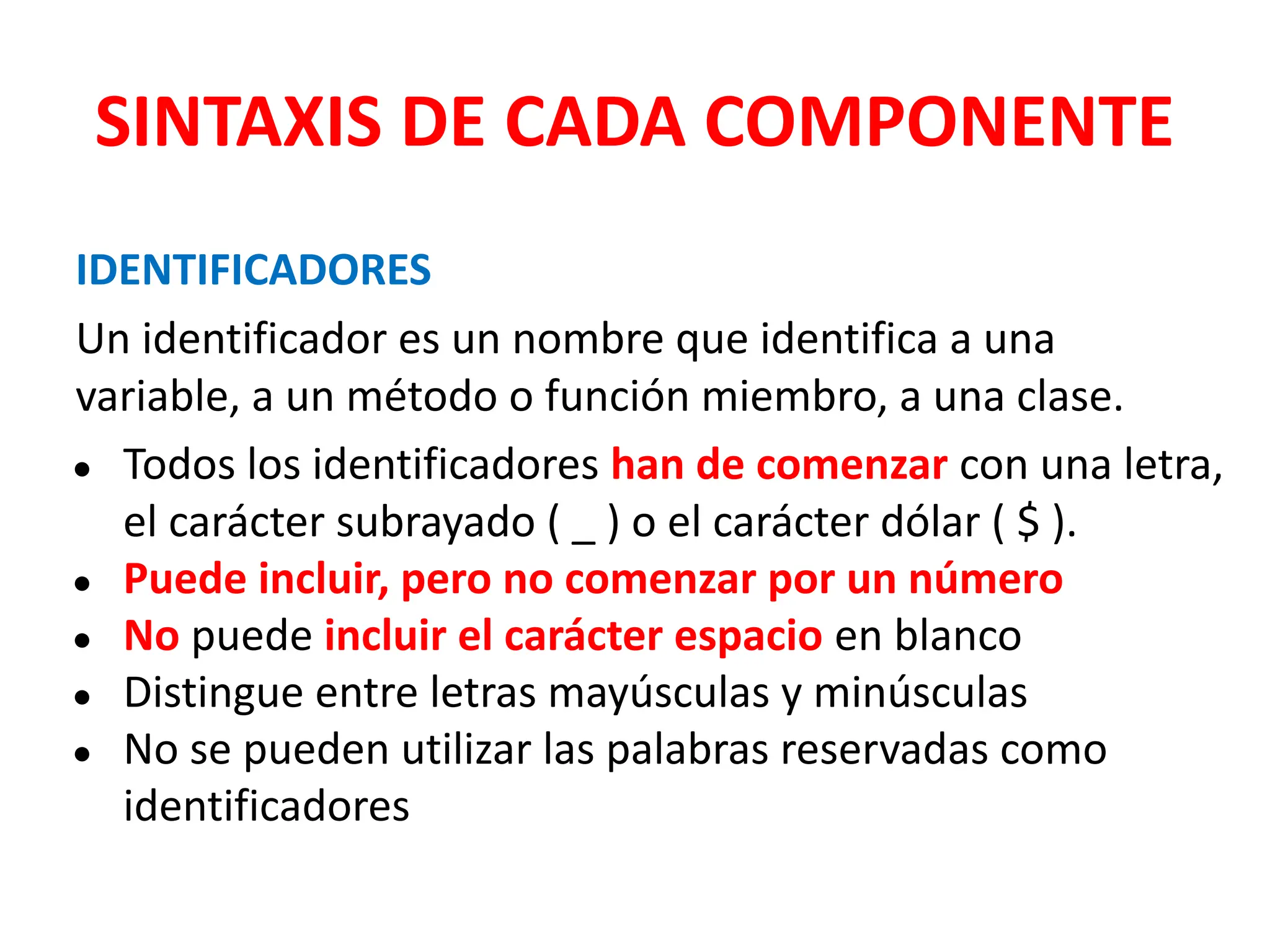 SINTAXIS DE CADA COMPONENTE
IDENTIFICADORES
Un identificador es un nombre que identifica a una
variable, a un método o función miembro, a una clase.
● Todos los identificadores han de comenzar con una letra,
el carácter subrayado ( _ ) o el carácter dólar ( $ ).
● Puede incluir, pero no comenzar por un número
● No puede incluir el carácter espacio en blanco
● Distingue entre letras mayúsculas y minúsculas
● No se pueden utilizar las palabras reservadas como
identificadores
 