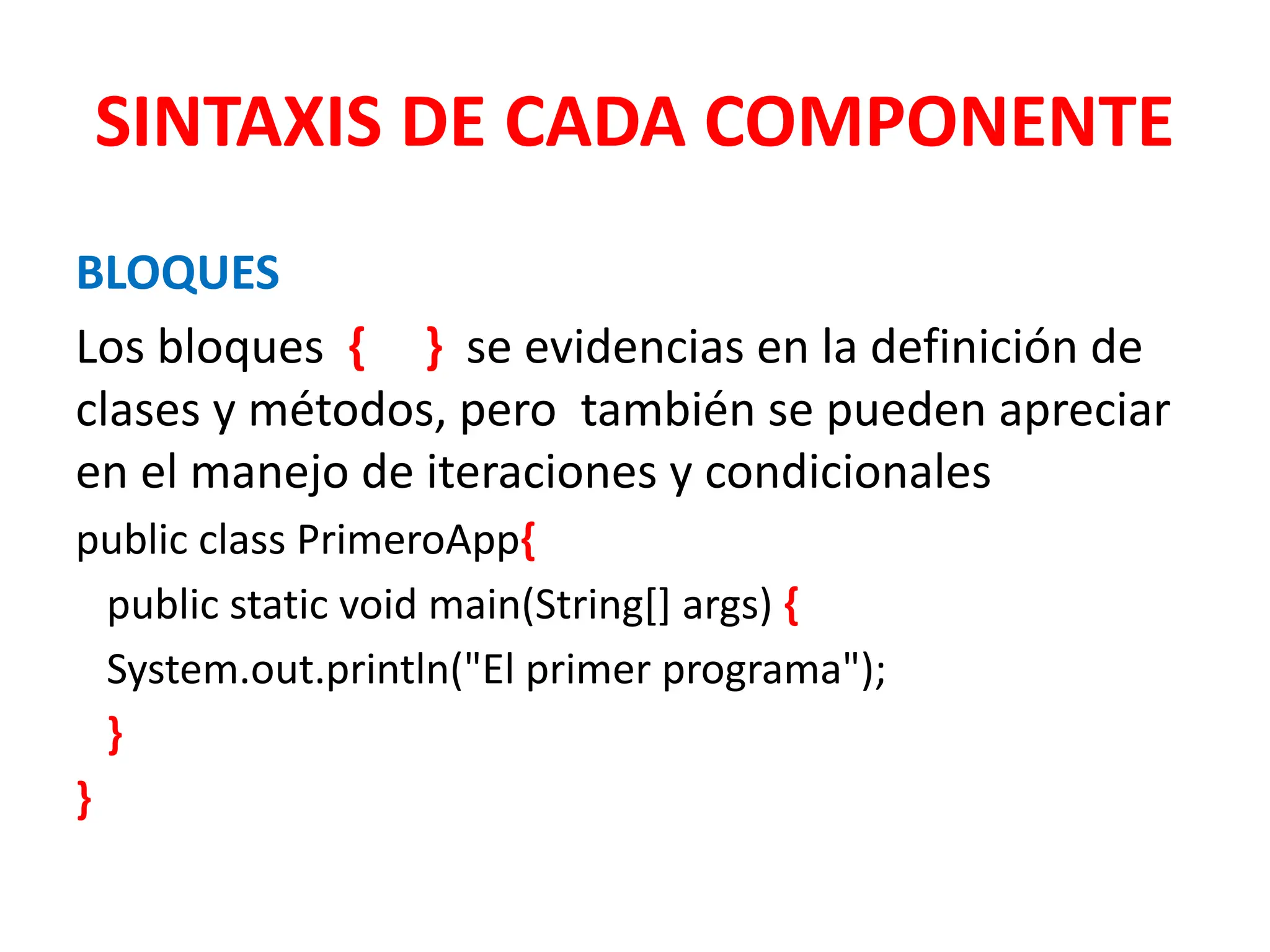 SINTAXIS DE CADA COMPONENTE
BLOQUES
Los bloques { } se evidencias en la definición de
clases y métodos, pero también se pueden apreciar
en el manejo de iteraciones y condicionales
public class PrimeroApp{
public static void main(String[] args) {
System.out.println("El primer programa");
}
}
 