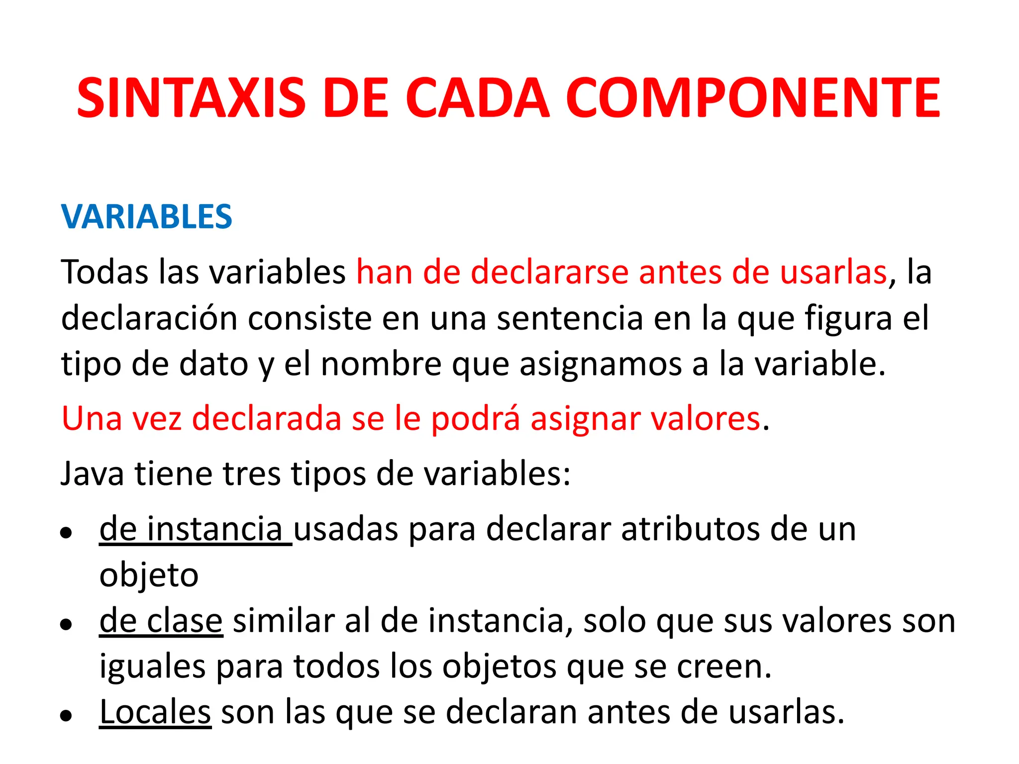 SINTAXIS DE CADA COMPONENTE
VARIABLES
Todas las variables han de declararse antes de usarlas, la
declaración consiste en una sentencia en la que figura el
tipo de dato y el nombre que asignamos a la variable.
Una vez declarada se le podrá asignar valores.
Java tiene tres tipos de variables:
● de instancia usadas para declarar atributos de un
objeto
● de clase similar al de instancia, solo que sus valores son
iguales para todos los objetos que se creen.
● Locales son las que se declaran antes de usarlas.
 