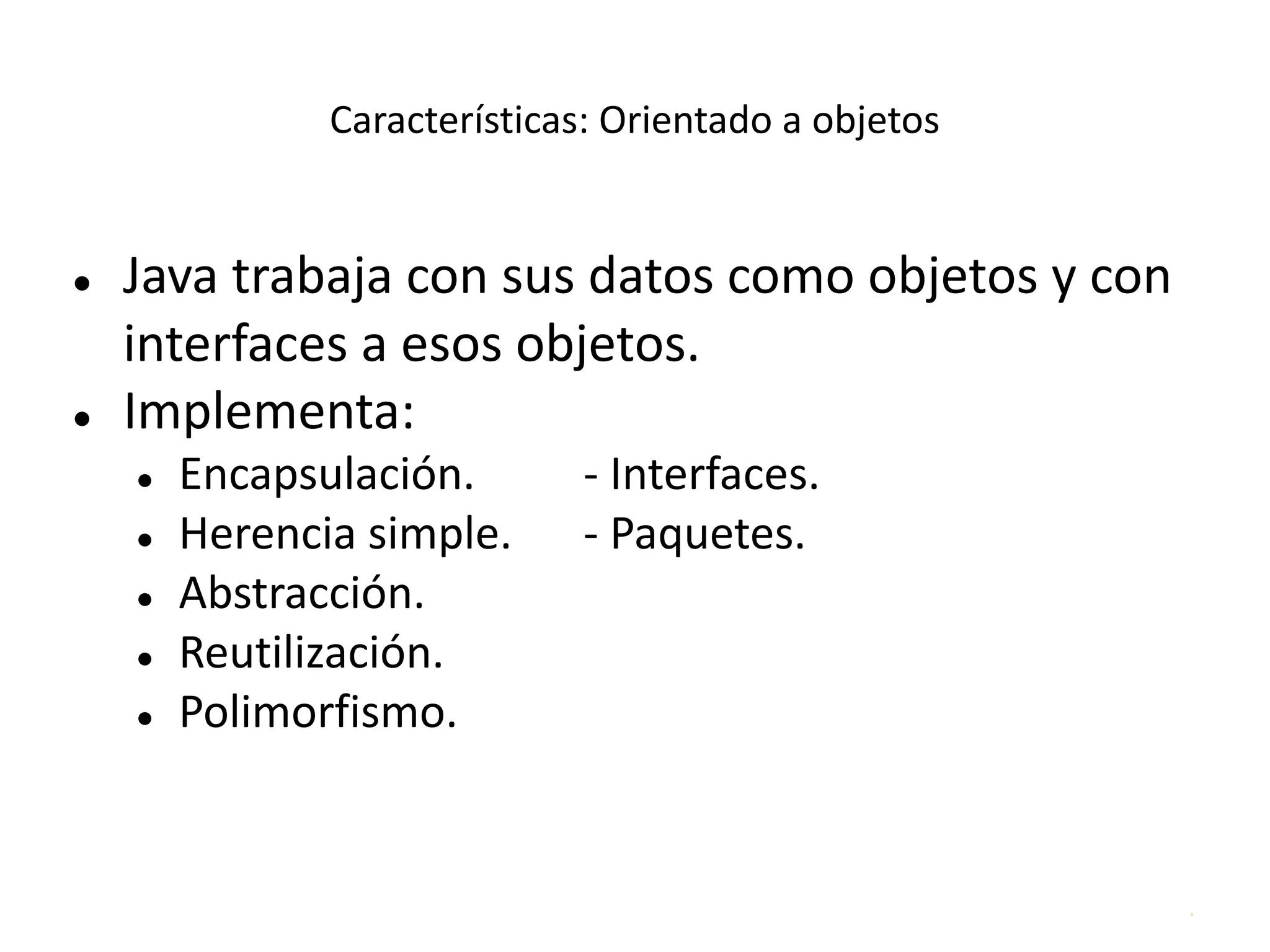 .
Características: Orientado a objetos
● Java trabaja con sus datos como objetos y con
interfaces a esos objetos.
● Implementa:
● Encapsulación. - Interfaces.
● Herencia simple. - Paquetes.
● Abstracción.
● Reutilización.
● Polimorfismo.
 