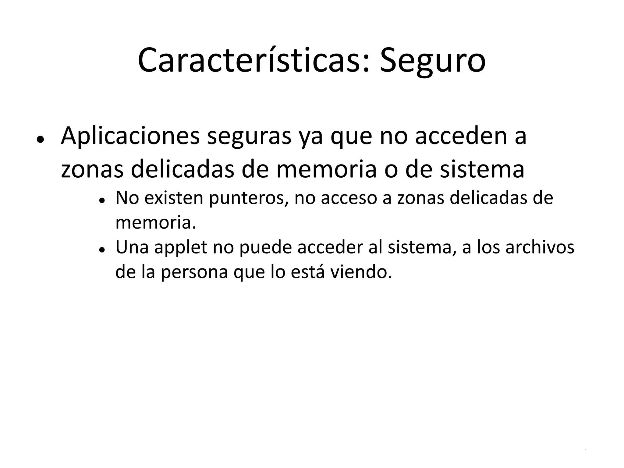 .
Características: Seguro
● Aplicaciones seguras ya que no acceden a
zonas delicadas de memoria o de sistema
● No existen punteros, no acceso a zonas delicadas de
memoria.
● Una applet no puede acceder al sistema, a los archivos
de la persona que lo está viendo.
 