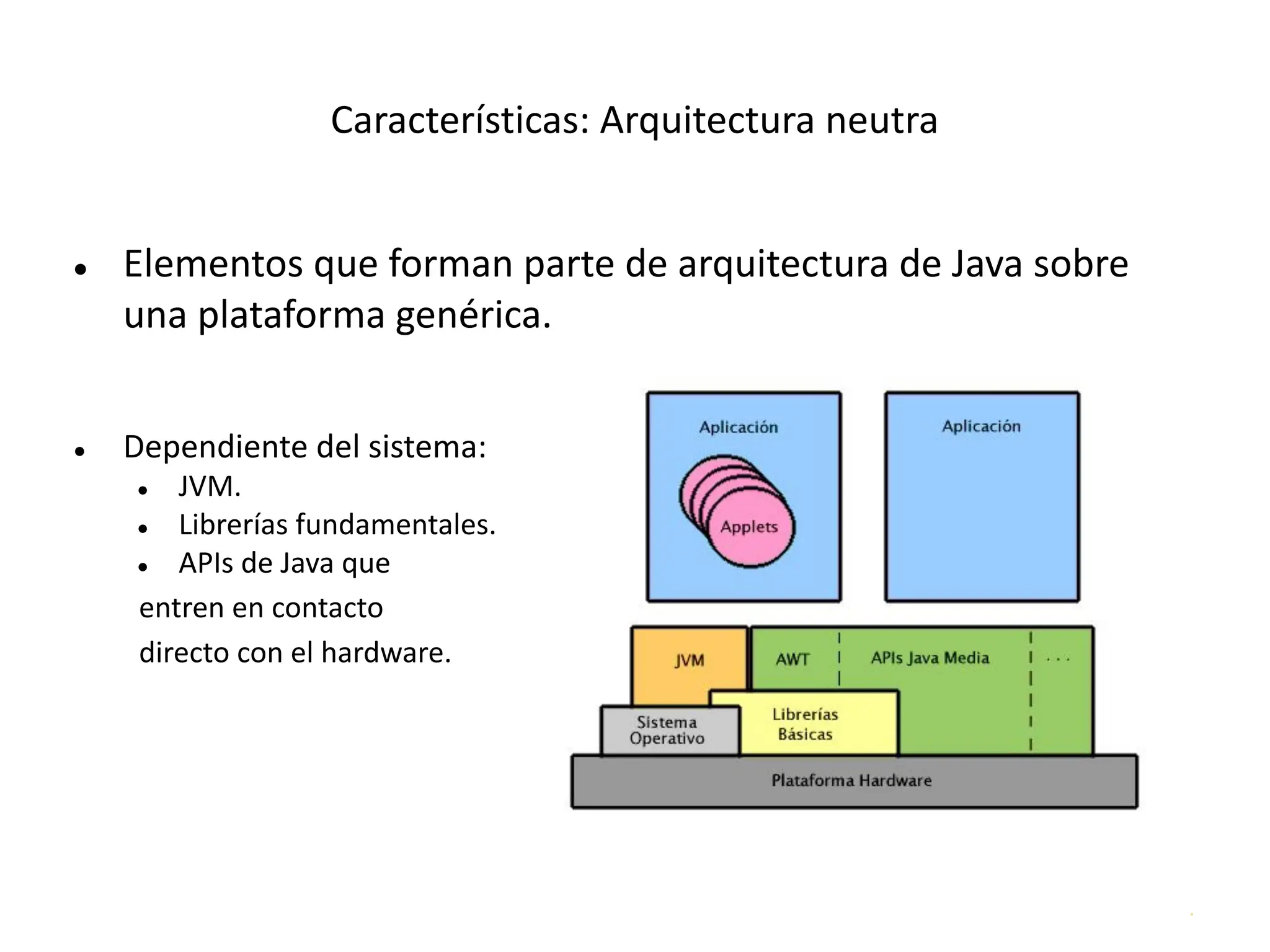 .
Características: Arquitectura neutra
● Elementos que forman parte de arquitectura de Java sobre
una plataforma genérica.
● Dependiente del sistema:
● JVM.
● Librerías fundamentales.
● APIs de Java que
entren en contacto
directo con el hardware.
 