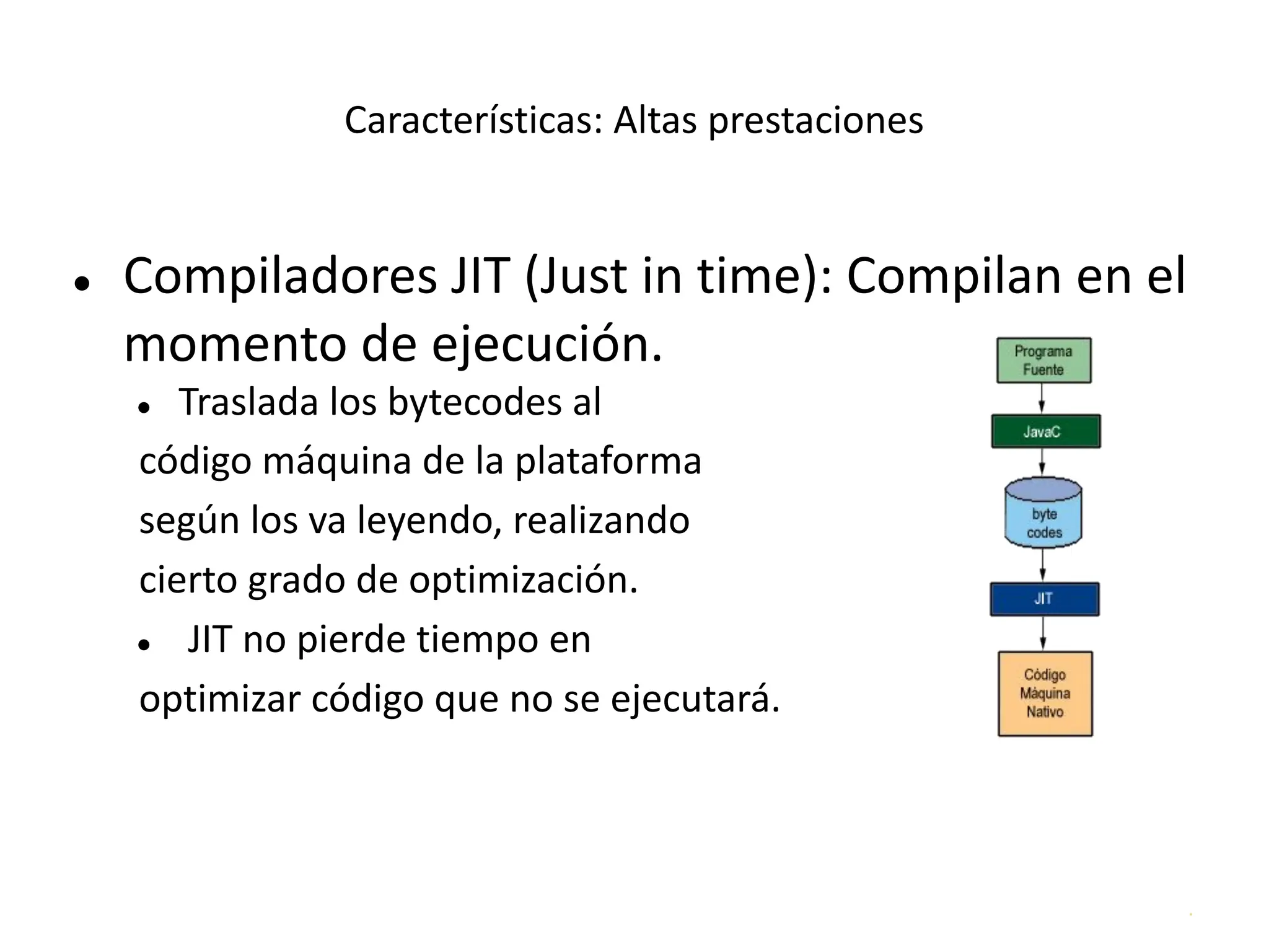 .
Características: Altas prestaciones
● Compiladores JIT (Just in time): Compilan en el
momento de ejecución.
● Traslada los bytecodes al
código máquina de la plataforma
según los va leyendo, realizando
cierto grado de optimización.
● JIT no pierde tiempo en
optimizar código que no se ejecutará.
 
