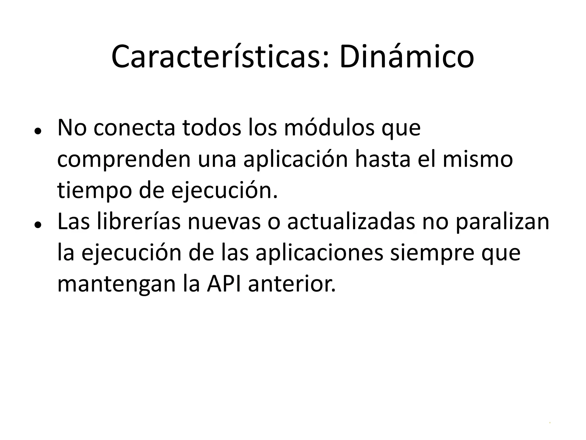 .
Características: Dinámico
● No conecta todos los módulos que
comprenden una aplicación hasta el mismo
tiempo de ejecución.
● Las librerías nuevas o actualizadas no paralizan
la ejecución de las aplicaciones siempre que
mantengan la API anterior.
 