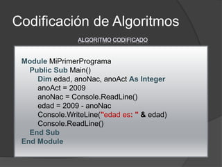 Codificación de Algoritmos
Module MiPrimerPrograma
Public Sub Main()
Dim edad, anoNac, anoAct As Integer
anoAct = 2009
anoNac = Console.ReadLine()
edad = 2009 - anoNac
Console.WriteLine("edad es: " & edad)
Console.ReadLine()
End Sub
End Module
ALGORITMO CODIFICADO
 